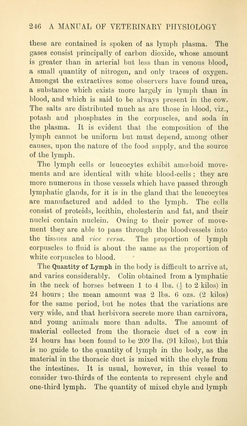 these are contained is spoken of as lymph plasma. The gases consist principally of carbon dioxide, whose amount is greater than in arterial but less than in venous blood, a small quantity of nitrogen, and only traces of oxygen. Amongst the extractives some observers have found urea, a substance which exists more largely in lymph than in blood, and which is said to be alvv'ays present in the cow. The salts are distributed much as are those in l)lood, viz., potash and phosphates in the corpuscles, and soda in the plasma. It is evident that the composition of the lymph cannot be uniform but must depend, among other causes, upon the nature of the food supply, and the source of the lymph. The lymph cells or leucocytes exhibit amceboid move- ments and are identical with white blood-cells ; they are more numerous in those vessels which have passed through lymphatic glands, for it is in the gland that the leucocytes are manufactured and added to the lymph. The cells consist of proteids, lecithin, cholesterin and fat, and their nuclei contain nuclein. Owing to their power of move- ment they are able to pass through the bloodvessels into the tissues and vice versa. The proportion of lymph corpuscles to fluid is about the same as the proportion of white corpuscles to blood. The Quantity of Lymph in the body is difficult to arrive at, and varies considerably. Colin obtained from a lymphatic in the neck of horses between 1 to 4 lbs. (| to 2 kilos) in 24 hours; the mean amount was 2 lbs. 6 ozs. (2 kilos) for the same period, but he notes that the variations are very wide, and that herbivora secrete more than carnivora, and young animals more than adults. The amount of material collected from the thoracic duct of a cow in 24 hours has been found to be 209 lbs. (91 kilos), but this is no guide to the quantity of lymph in the body, as the material in the thoracic duct is mixed with the chyle from the intestines. It is usual, however, in this vessel to consider two-thirds of the contents to represent chyle and one-third lymph. The quantity of mixed chyle and lymph