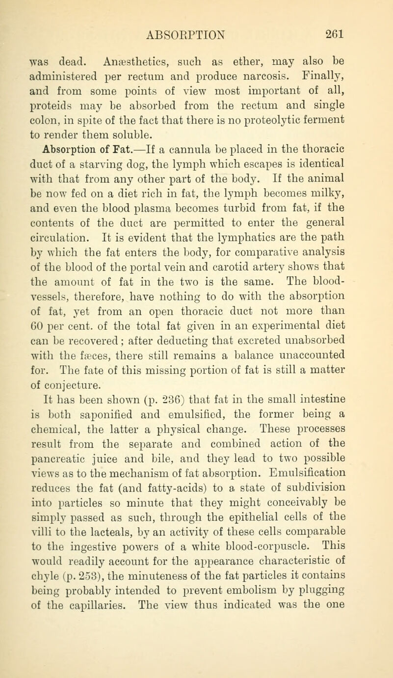 Tvas dead. Anesthetics, such as ether, may also be administered per rectum and produce narcosis. Finally, and from some points of view most important of all, proteids may be absorbed from the rectum and single colon, in spite of the fact that there is no proteolytic ferment to render them soluble. Absorption of Fat.—If a cannula be placed in the thoracic duct of a starving dog, the lymph which escapes is identical with that from any other part of the body. If the animal be now fed on a diet rich in fat, the lymph becomes milky, and even the blood plasma becomes turbid from fat, if the contents of the duct are permitted to enter the general circulation. It is evident that the lymphatics are the path by which the fat enters the body, for comparative analysis of the blood of the portal vein and carotid artery shows that the amount of fat in the two is the same. The blood- vessels, therefore, have nothing to do with the absorption of fat, yet from an open thoracic duct not more than 60 per cent, of the total fat given in an experimental diet can be recovered; after deducting that excreted unabsorbed with the ffeces, there still remains a balance unaccounted for. The fate of this missing portion of fat is still a matter of conjecture. It has been shown (p. 236) that fat in the small intestine is both saponified and emulsified, the former being a chemical, the latter a physical change. These processes result from the separate and combined action of the pancreatic juice and bile, and they lead to two possible views as to the mechanism of fat absorption. Emulsification reduces the fat (and fatty-acids) to a state of subdivision into particles so minute that they might conceivably be simply passed as such, through the epithelial cells of the villi to the lacteals, by an activity of these cells comparable to the ingestive powers of a white blood-corpuscle. This would readily account for the appearance characteristic of chyle (p. 253), the minuteness of the fat particles it contains being probably intended to prevent embolism by plugging of the capillaries. The view thus indicated was the one