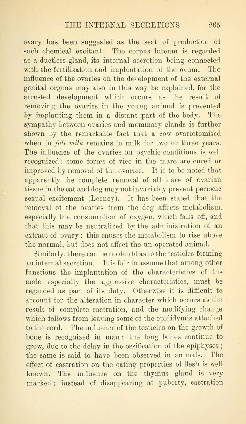 ovary has been suggested as the seat of production of such chemical excitant. The corpus kiteum is regarded as a ductless gland, its internal secretion being connected with the fertilization and implantation of the ovum. The influence of the ovaries on the development of the external genital organs may also in this way be explained, for the arrested development which occurs as the result of removing the ovaries in the young animal is prevented by implanting them in a distant part of the body. The sympathy between ovaries and mammary glands is further shown by the remarkable fact that a cow ovariotomised when in full milk remains in milk for two or three years. The influence of the ovaries on psychic conditions is well recognized : some forms of vice in the mare are cured or improved by removal of the ovaries. It is to be noted that apparently the complete removal of all trace of ovarian tissue in the cat and dog may not invariably prevent periodic sexual excitement (Leeney). It has been stated that the removal of the ovaries from the dog affects metabolism, especially the consumption of oxygen, which falls off, and that this may be neutralized by the administration of an extract of ovary; this causes the metabolism to rise above the normal, but does not affect the un-operated animal. Similarly, there can be no doubt as to the testicles forming an internal secretion. It is fair to assume that among other functions the implantation of the characteristics of the male, especially the aggressive characteristics, must be regarded as part of its duty. Otherwise it is difficult to account for the alteration in character which occurs as the result of complete castration, and the modifying change which follows from leaving some of the epididymis attached to the cord. The influence of the testicles on the growth of bone is recognized in man ; the long bones continue to grow, due to the delay in the ossification of the epiphyses ; the same is said to have been observed in animals. The effect of castration on the eating properties of flesh is well known. The influence on the thymus gland is very marked; instead of disappearing at puberty, castration