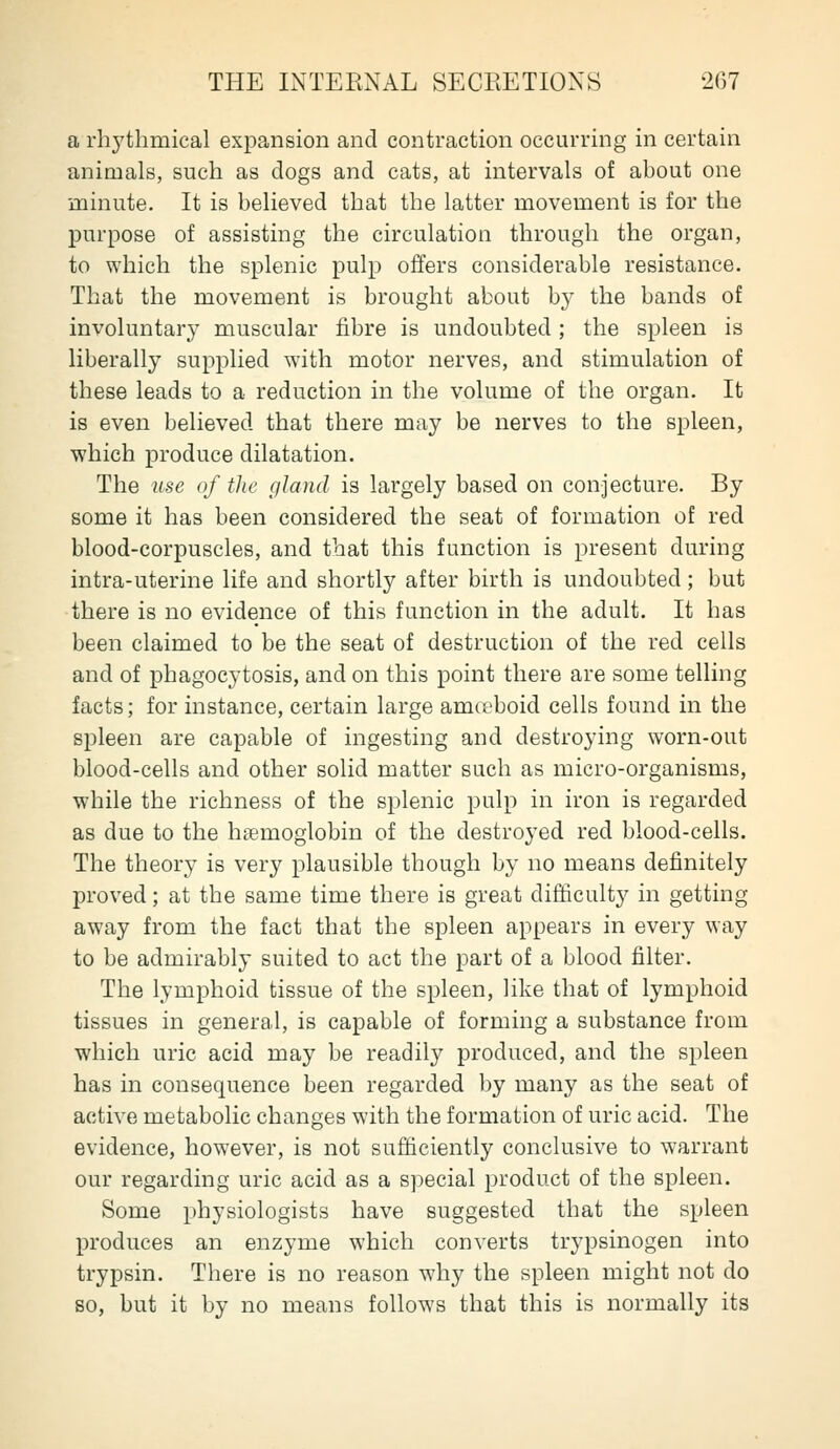 a rhj'tlimical expansion and contraction occurring in certain animals, such as dogs and cats, at intervals of about one minute. It is believed that the latter movement is for the purpose of assisting the circulation through the organ, to which the splenic pulp offers considerable resistance. That the movement is brought about by the bands of involuntary muscular fibre is undoubted; the spleen is liberally supplied with motor nerves, and stimulation of these leads to a reduction in the volume of the organ. It is even believed that there may be nerves to the spleen, which produce dilatation. The use of the gland is largely based on conjecture. By some it has been considered the seat of formation of red blood-corpuscles, and that this function is present during intra-uterine life and shortly after birth is undoubted; but there is no evidence of this function in the adult. It has been claimed to be the seat of destruction of the red cells and of phagocytosis, and on this point there are some telling facts; for instance, certain large amceboid cells found in the sj)leen are capable of ingesting and destroying worn-out blood-cells and other solid matter such as micro-organisms, while the richness of the splenic pulp in iron is regarded as due to the haemoglobin of the destroyed red blood-cells. The theory is very plausible though by no means definitely proved; at the same time there is great difficulty in getting away from the fact that the spleen appears in every way to be admirably suited to act the part of a blood filter. The lymphoid tissue of the spleen, like that of lymphoid tissues in general, is capable of forming a substance from which uric acid may be readily produced, and the spleen has in consequence been regarded by many as the seat of active metabolic changes with the formation of uric acid. The evidence, however, is not sufficiently conclusive to warrant our regarding uric acid as a special product of the spleen. Some physiologists have suggested that the spleen produces an enzyme which converts trypsinogen into trypsin. There is no reason why the spleen might not do so, but it by no means follows that this is normally its