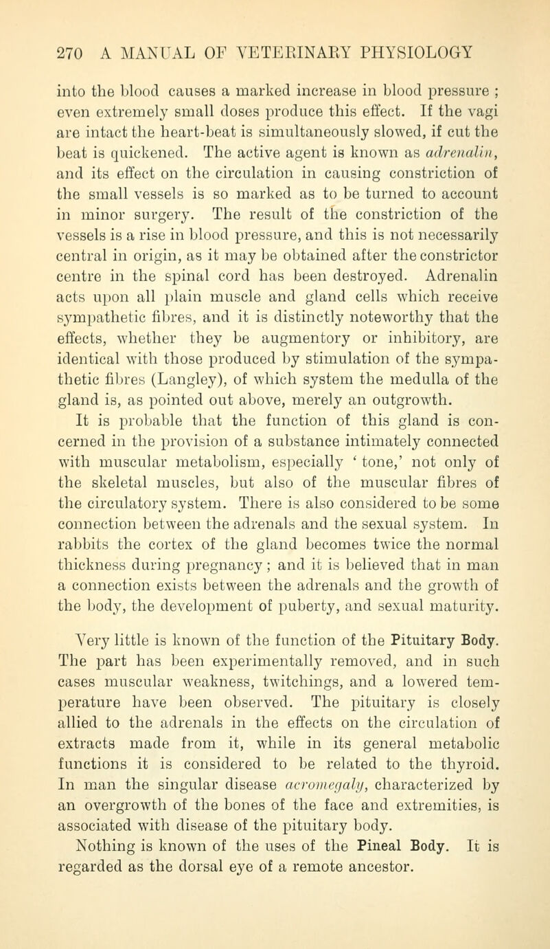into the blood causes a marked increase in blood pressure ; even extremely small doses produce this effect. If the vagi are intact the heart-beat is simultaneously slowed, if cut the beat is quiclvened. The active agent is known as adrenalin, and its effect on the circulation in causing constriction of the small vessels is so marked as to be turned to account in minor surgery. The result of the constriction of the vessels is a rise in blood pressure, and this is not necessarily central in origin, as it may be obtained after the constrictor centre in the spinal cord has been destroyed. Adrenalin acts upon all plain muscle and gland cells which receive sympathetic fibres, and it is distinctly noteworthy that the effects, whether they be augmentory or inhibitory, are identical with those produced by stimulation of the sympa- thetic fibres (Langley), of which system the medulla of the gland is, as pointed out above, merely an outgrowth. It is probable that the function of this gland is con- cerned in the provision of a substance intimately connected with muscular metabolism, especially ' tone,' not only of the skeletal muscles, but also of the muscular fibres of the circulatory system. There is also considered to be some connection between the adrenals and the sexual system. In rabbits the cortex of the gland becomes twice the normal thickness during pregnancy; and it is believed that in man a connection exists between the adrenals and the growth of the body, the development of puberty, and sexual maturity. Very little is known of the function of the Pituitary Body. The part has been experimentally removed, and in such cases muscular weakness, twitchings, and a lowered tem- perature have been observed. The pituitary is closely allied to the adrenals in the effects on the circulation of extracts made from it, while in its general metabolic functions it is considered to be related to the thyroid. In man the singular disease acromegaly, characterized by an overgrowth of the bones of the face and extremities, is associated with disease of the pituitary body. Nothing is known of the uses of the Pineal Body. It is regarded as the dorsal eye of a remote ancestor.