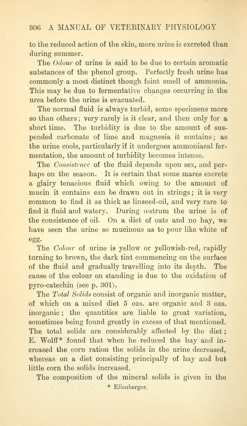 to the reduced action of the skin, more urine is excreted than during summer. The Odour of urine is said to be due to certain aromatic substances of the phenol group. Perfectly fresh urine has commonly a most distinct though faint smell of ammonia. This may be due to fermentative changes occurring in the urea before the urine is evacuated. The normal fluid is always turbid, some si^ecimens more so than others; very rarely is it clear, and then only for a short time. The turbidity is due to the amount of sus- pended carbonate of lime and magnesia it contains; as the urine cools, particularly if it undergoes ammoniacal fer- mentation, the amount of turbidity becomes intense. The Consistence of the fluid depends upon sex, and per- haps on the season. It is certain that some mares excrete a glairy tenacious fluid which owing to the amount of mucin it contains can be drawn out in strings; it is very common to find it as thick as linseed-oil, and very rare to find it fluid and watery. During cfstrum the urine is of the consistence of oil. On a diet of oats and no hay, we have seen the urine so mucinous as to pour like white of egg. The Colour of urine is yellow or yellowish-red, rapidly turning to brown, the dark tint commencing on the surface of the fluid and gradually travelling into its depth. The cause of the colour on standing is due to the oxidation of pyro-catechin (see p. 301). The Total Solids consist of organic and inorganic matter, of which on a mixed diet 5 ozs. are organic and 3 ozs. inorganic ; the quantities are liable to great variation, sometimes being found greatly in excess of that mentioned. The total solids are considerably afiected by the diet; E. Wolff* found that when he reduced the hay and in- creased the corn ration the solids in the urine decreased, whereas on a diet consisting principally of hay and but little corn the solids increased. The composition of the mineral solids is given in the * Ellenberger.