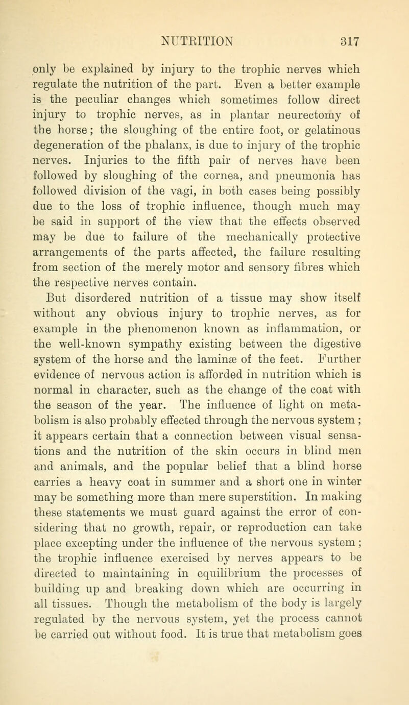 only be explained by injury to the trophic nerves which regulate the nutrition of the part. Even a better example is the peculiar changes which sometimes follow direct injury to trophic nerves, as in plantar neurectomy of the horse; the sloughing of the entire foot, or gelatinous degeneration of the phalanx, is due to injury of the trophic nerves. Injuries to the fifth pair of nerves have been followed by sloughing of the cornea, and pneumonia has followed division of the vagi, in both cases being possibly due to the loss of trophic influence, though much may be said in support of the view that the effects observed may be due to failure of the mechanically protective arrangements of the parts affected, the failure resulting from section of the merely motor and sensory fibres which the respective nerves contain. But disordered nutrition of a tissue may show itself without any obvious injury to trophic nerves, as for example in the phenomenon known as inflammation, or the well-known sympathy existing between the digestive system of the horse and the laminae of the feet. Further evidence of nervous action is afforded in nutrition which is normal in character, such as the change of the coat with the season of the year. The influence of light on meta- bolism is also probably effected through the nervous system ; it appears certain that a connection between visual sensa- tions and the nutrition of the skin occurs in blind men and animals, and the popular belief that a blind horse carries a heavy coat in summer and a short one in winter may be something more than mere superstition. In making these statements we must guard against the error of con- sidering that no growth, repair, or reproduction can take place excepting under the influence of the nervous system; the trophic influence exercised by nerves appears to be directed to maintaining in equilibrium the processes of building up and breaking down which are occurring in all tissues. Though the metabolism of the body is largely regulated by the nervous system, yet the process cannot be carried out without food. It is true that metabolism goes