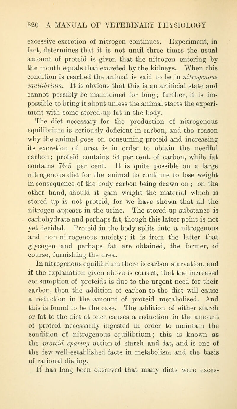 excessive excretion of nitrogen continues. Experiment, in fact, determines that it is not until three times the usual amount of proteid is given that the nitrogen entering by the mouth equals that excreted by the kidneys. When this condition is reached the animal is said to be in nitrogenous eqidlihrium. It is obvious that this is an artificial state and cannot possibly be maintained for long; further, it is im- possible to bring it about unless the animal starts the experi- ment with some stored-up fat in the body. The diet necessary for the production of nitrogenous equilibrium is seriously deficient in carbon, and the reason why the animal goes on consuming proteid and increasing its excretion of urea is in order to obtain the needful carbon; proteid contains 54 per cent, of carbon, while fat contains 76*5 per cent. It is quite possible on a large nitrogenous diet for the animal to continue to lose weight in consequence of the body carbon being drawn on ; on the other hand, should it gain weight the material which is stored up is not proteid, for we have shown that all the nitrogen appears in the urine. The stored-up substance is carbohydrate and perhaps fat, though this latter point is not yet decided. Proteid in the body splits into a nitrogenous and non-nitrogenous moiety; it is from the latter that glycogen and perhaps fat are obtained, the former, of course, furnishing the urea. In nitrogenous equilibrium there is carbon starvation, and if the explanation given above is correct, that the increased consumption of proteids is due to the urgent need for their carbon, then the addition of carbon to the diet will cause a reduction in the amount of proteid metabolised. And this is found to be the case. The addition of either starch or fat to the diet at once causes a reduction in the amount of proteid necessarily ingested in order to maintain the condition of nitrogenous equilibrium; this is known as the proteid sparing action of starch and fat, and is one of the few well-established facts in metabolism and the basis of rational dieting. It has long been observed that many diets were exces-