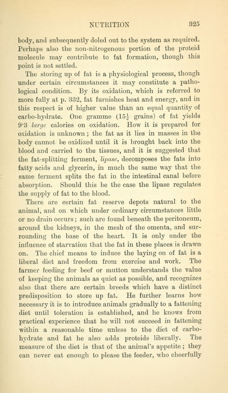 body, and subsequently doled out to the system as required. Perhaps also the non-nitrogenous portion of the proteid molecule may contribute to fat formation, though this point is not settled. The storing up of fat is a physiological process, though under certain circumstances it may constitute a patho- logical condition. By its oxidation, which is referred to more fully at p. 332, fat furnishes heat and energy, and in this respect is of higher value than an equal quantity of carbo-hydrate. One gramme (15j grains) of fat yields 9*3 large calories on oxidation. How it is prepared for oxidation is unknown ; the fat as it lies in masses in the body cannot be oxidized until it is brought back into the blood and carried to the tissues, and it is suggested that the fat-splitting ferment, lipase, decomposes the fats into fatty acids and glycerin, in much the same way that the same ferment splits the fat in the intestinal canal before absorption. Should this be the case the lipase regulates the supply of fat to the blood. There are certain fat reserve depots natural to the animal, and on which under ordinary circumstances little or no drain occurs; such are found beneath the peritoneum, around the kidneys, in the mesh of the omenta, and sur- rounding the base of the heart. It is only under the influence of starvation that the fat in these places is drawn on. The chief means to induce the laying on of fat is a liberal diet and freedom from exercise and work. The farmer feeding for beef or mutton understands the value of keeping the animals as quiet as possible, and recognizes also that there are certain breeds which have a distinct predisposition to store up fat. He further learns how necessary it is to introduce animals gradually to a fattening diet until toleration is established, and he knows from practical experience that he will not succeed in fattening within a reasonable time unless to the diet of carbo- hydrate and fat he also adds proteids liberally. The measure of the diet is that of the animal's appetite ; they can never eat enough to please the feeder, who cheerfully