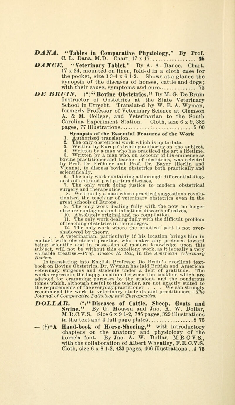 DANA. Tables in Comparative Physiology. By Prof. C. L. Dana, M.D. Chart, 17 x 17 96 DANCE. Veterinary Tablet. By A. A. Dance. Chart, 17 X 24, mounted on Itnen, folded in a cloth case for the pocket, size 3 .S-4 x 6 1-2. Shows at a glance the synopsis of the diseases of horses, cattle and dogs; with their cause, symptoms and cure 75 DE BRUIN. (♦) BoTine Obstetrics. By M. G De Bruin Instructor of Obstetrics at the State Veterinary School in Utrecht. Translated by W. E. A. Wyman, formerly Professor of Veterinary Science at Clemson A. & M. College, and Veterinarian to the South Carolina Experiment Station. Cloth, size 6x9, 382 pages, 77 illustrations ; 5 00 Synopsis of the Essential Features of the Work 1. Authorized translation. 2. The only obstetrical work which is up to date. 3. Written by Europe's leading authority on the subject. 4. Written by a man who has practiced the art a lifetime. 5. Written by a man who, on account of iiis eminence as bovine practitioner and teacher of obstetrics, was selected by Prof. Dr. FrOhner and Prof. Dr. Bayer (Berlin and Vienna), to discuss bovine obstetrics both practically and scientifically. 6. The only work containing a thorough differential diat:- nosis of ante and post partum diseases. 7. The only work doing justice to modern obstetrical surgery and therapeutics. 8. Written by a man whose practical suggestions revolu- tionized the teaching of veterinary obstetrics even in the great schools of Europe. 9. The only work dealing fully with the now no longer obscure contagious and infectious diseases of calves. 10. Absolutely original and no compilation. 11. The only work dealing fully with the difficult problem of teaching obstetrics in the colleges. 12. The only work where the practical part is not over- shadowed by theory. ... A veterinarian, particularly if his location brings him in contact with obstetrical practice, who makes any pretence toward being scientific and in possession of modern knowledge upon this subject, will not be without this excellent work, as it is really a very valuable treatise.—Pro/. Roscoe R. BeU, in the America7i Veterina/ry Revi^iv. In translating into English Professor De Bruin's excellent text- book on Bovine Obstetrics, Dr. Wyman has laid British and American veterinary surgeons and students under a debt of gratitude. The works represents the happy medium between the booklets which are adapted for cramming purposes by the student, and the ponderous tomes which, although usefid to the teacher, are not exactly suited to the requirements of the everyday practitioner . . . We can strongly recommend the work to veterinary students and practitioners.- The Journal of Comparative Pathology and Therapeutics. DOLLAR. ^.niseasfs of Cattle, Sheep, Goats and Swine. By G. Moussu and Jno. A. W. Dollar, M.K.C. V.S. Size 6x9 1-2, 7«5 pages, 329 illustrations in the text and 4 full page plates 8 75 — (t)A Hand-book of Horse-Shoeing', with introductory chapters on the anatomy and physiology of the horse's foot. By Jno. A. W. Dollar, M.RCV.S., with the collaboration of Albert Wheatley, F.R.C.V.S.