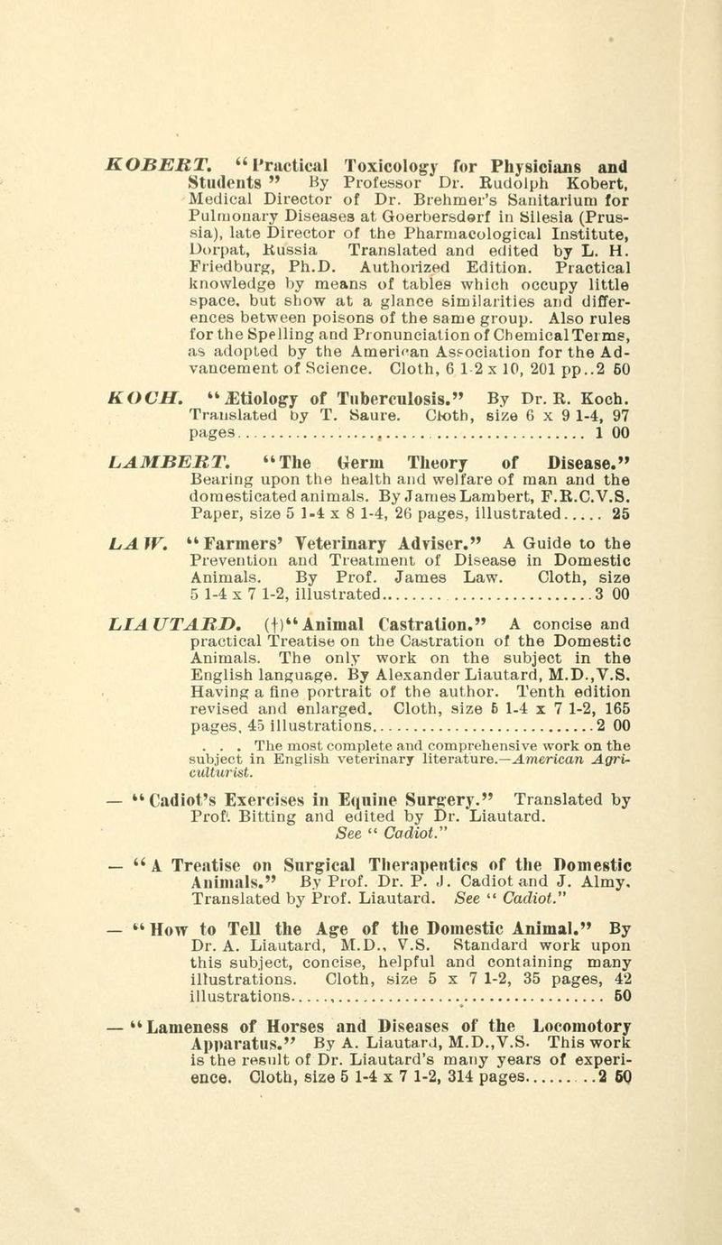 ROBERT. Practical Toxicology for Physicians and Students  By Professor Dr. Rudolph Kobert, Medical Director of Dr. Brehmer's Sanitarium for Pulmonary Diseases at Goerbersderf in Silesia (Prus- sia), late Director of the Pharmacological Institute, Dorpat, Kussia Translated and edited by L. H. Friedburg, Ph.D. Authorized Edition. Practical knowledge by means of tables which occupy little space, but show at a glance similarities and differ- ences between poisons of the same group. Also rules for the Spelling and Pronunciation of Chemical Terms, as adopted by the Amerif^an Ast-ociation for the Ad- vancement of Science. Cloth, 6 1-2 x 10, 201 pp..2 60 KOCH. Etiology of Tuberculosis. By Dr. R. Koch. Translated by T. Saure. Cloth, size 6x9 1-4, 97 pages , 1 00 LAMBBRT. The Germ Theory of Disease. Bearing upon the health and welfare of man and the domesticated animals. By James Lambert, F.R.C.V.S. Paper, size 5 I-* x 8 1-4, 26 pages, illustrated 25 LAW. Farmers' Veterinary Adviser. A Guide to the Prevention and Treatment of Disease in Domestic Animals. By Prof. James Law. Cloth, size 5 1-4x7 1-2, illustrated 3 00 LIAUTARD. (f)Animal Castration. A concise and practical Treatise on the Castration of the Domestic Animals. The only work on the subject in the English language. By Alexander Liautard, M.D.,V.S. Having a fine portrait of the author. Tenth edition revised and enlarged. Cloth, size 6 1-4x7 1-2, 165 pages, 45 illustrations 2 00 . . . The most complete and comprehensive work on the subject in English veterinary literature.—J.merican Agri- culturist. — *'Cadiot's Exercises in Equine Surgery. Translated by Prof'. Bitting and edited by Dr. Liautard. See  Cadiot. —  A Treatise on Surgical Therapeutics of the Domestic Animals. By Prof. Dr. P. J. Cadiot and J. Almy. Translated by JProf. Liautard. See  Cadiot. — *' How to TeU the Age of the Domestic Animal. By Dr. A. Liautard, M.D., V.S. Standard work upon this subject, concise, helpful and containing many illustrations. Cloth, size 5x7 1-2, 35 pages, 42 illustrations , 50 — Lameness of Horses and Diseases of the Locomotory Apparatus. By A. Liautard, M.D.,V.S. This work is the result of Dr. Liautard's many years of experi-
