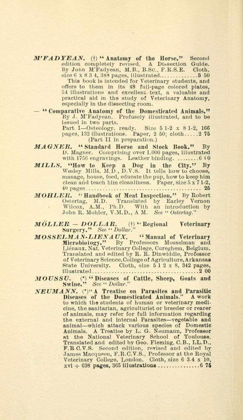 M'FADTEAN. (f)  Anatomy of the Horse. Second edition completely revised. A Dl.'ssectlon Guide. By John M'Fadyean, M.B., B.8c., F.R.S.E. Cloth, size (5x834, 388 pages, illustrated S 50 This book is intended for Veterinary students, and offers to them in its 48 full-page colored plates, 54 illustrations and excellent text, a valuable and practical aid in the study of Veterinary Anatomy, especially in the dissecting room. —  Comparatiye Anatomy of the Domesticated Animals. By J. M'Fadyean. Profusely illustrated, and to be issued in two parts. Part I—Osteology, ready. Size 5 1-2x8 1-2, 166 pages, 132 illustratione. Paper, 2 50; cloth 2 75 (Part II in preparation.) MAGNEB. ♦* Standard Horse and Stocli Book. By D. Magner. Comprising over 1,000 pages, illustrated with 1756 engravings. Leather binding 6 (0 MILLS. How to Keep a Dog in the City. By Wesley Mills, M.D., D.V.S. It tells how to choose, managej house, feed, educate the pup, how to keep him clean and teach him cleanliness. Paper, size 5x71-2, 41) pages 25 MOHLEM.  Handbook of Meat Inspection. By Eobert Ostertag, M.D. Translated by Earley Vernon Wilcox, A.M., Ph.D. With an introduction by John R. Mohler, V.M.D., A M. See  Ostertag. MOLLER — DOLLAR. (f)  Regional Veterinary Surgery. See '' Dollar. MOSSELMAJS-LIEXAUX. *'Manual of Veterinary Microbiology, By Professors Mosselman and Lienaux, Nat. Veterinary College, Cureghem, Belgium. Translated and edited by R. R. Dinwiddle, Professor of Veterinary Science, College of Agriculture, Arkansas State University. Cloth, size 6 12x8, 342 pages, illustrated 2 00 MOUSSXJ. (•) Diseases of Cattle, Sheep, Goats and Swine. See  Dollar. NEUMANN. (*)A Treatise on Parasites and Parasitic Diseases of the Domesticated Animals A work to which the students of human or veterinary medi- cine, the sanitarian, agriculturist or breeder or rearer of animals, may refer for full information regarding the external and internal Parasites—vegetable and animal—which attack various species of Domestic Animals. A Treatise by L. G. Neumann, Professor at the National Veterinary School of Toulouse. Translated and edited by Geo. Fleming, C.B., LL.D.. F.R O.V.S. Second edition, revised and edited by James Macqueen, F.R.C.V.S., Professor at the Royal Veterinary College, London. Cloth, size 6 34 x 10,