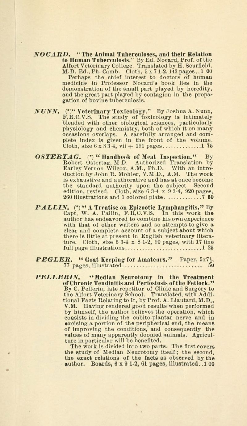 NOCARD.  The Animal Tuberculoses, and their Relation to Human Tuberculosis. By Ed. Nocard, Prof, of the Alfort Velerinary College. Translated by H. Scurfield, M.D. Ed.,Ph. Camb. Cloth, 5 x 7 1-2,143 pages..! OU Perhaps the chief interest to doctors of human medicine in Professor Nocard's book lies in the demonstration of the small part played by heredity, and the great part played by contagion in the propa- gation of bovine tuberculosis. NUyK. (*) Veterinary Toxicology. By Joshua A. Nunn, F.R.C.V.S. The study of toxicology is intimately blended with other biological sciences, particularly physiology and chemistry, both of which it on many occasions overlaps. A carefully arranged and com- plete index is given in the front of the volume. Cloth, size Gx83-4, vii + 191 pages 1 75 OSTEBTAG, C)  Handbook of Meat Inspection. By Robert Ostertag, M D. Authorized Translation by Earley Vernon Wilcox, A.M., Ph.D. With an intro- duction by John R. Mohler. V.M.D., A.M. The work is exhaustive and authorative and has at once become the standard authority upon the subject Second edition, revised. Cloth, size 6 3-4x9 3-4, 920 pages, 260 illustrations and 1 colored plate. 7 60 PAL LIN, (•) ** A Treatise on Epizootic Lymphangitis. By Capt, W. A. Pallin, F.R.C.V.S. In this work the author has endeavored to combine his own experience with that of other writers and so attempts to give a clear and complete account of a subject about which there is little at present in English veterinary litera- ture. Cloth, size 5 3-4x8 1-2, 90 pages, with 17 fine full page illustrations 1 25 PEGLER.  Goat Keeping for Amateurs. Paper, 5x7i, 77 pages, illustrated 50 PELLERIN. Median Neurotomy in the Treatment of Chronic Tendinitis and Periostosis of the Fetlock. By C. Pellerin, late repetitor of Clinic and Surgery to the Alfort Veterinary School. Translated, with Addi- tional Facts Relating to It, by Prof. A. Liautard, M.D., V.M. Having rendered good results when performed by himself, the author believes the operation, which consists in dividing the cubito-plantar nerve and in •xcising a portion of the perlpherical end, the means of improving the conditions, and consequently the values of many apparently doomed animals. Agricul- ture in particular will be benefited. The work is divided in'o two parts. The first covers the study of Median Neurotomy itself; the second, the exact relations of the facts as observed by the