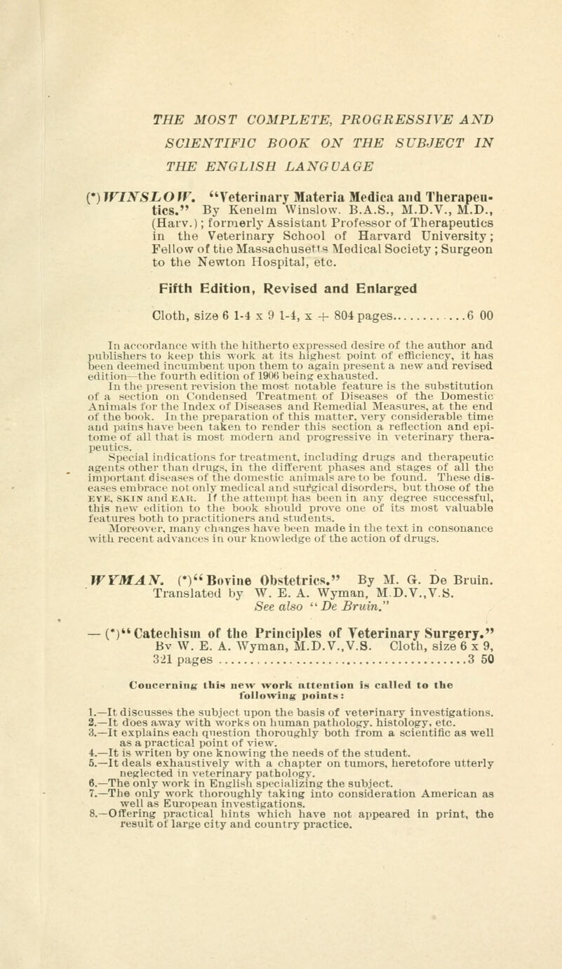 THE MOST COMPLETE, PROGRESSIVE AND SCIENTIFIC BOOK ON THE SUBJECT IN THE ENGLISH LANGUAGE (•)WINSLOW. Veterinary Materia Medica and Therapeu- tics. By Kenelm Winslow. B.A.S., M.D.V., M.D., (Haiv.); formerly Assistant Professor of Therapeutics in the Veterinary School of Harvard University; Fellow of tiie Massachusetts Medical Societj'; Surgeon to the Newton Hospital, etc. Fifth Edition, Revised and Enlarged Cloth, size 6 1-4 x 9 1-i, x + 804pages ...6 00 Til accordance with the hitherto expressed desire of the author and publishers to keep this -nork at its highest point of efficiency, it has been deemed incumbent upon them to again present a new and revised edition—the fourth edition of 19fK) being exhausted. In tlie present revision the most notable feature is the substitution of a section on Condensed Treatment of Diseases of the Domestic Animals for the Index of Diseases and Remedial Measui'es, at the end of the book. In the preparation of this matter, very considerable time and pains have been taken to render this section a reflection and epi- tome of all that is most modern and progressive in veterinary thera- peutics. Special indications for treatment, including drugs and therapeutic agents other than drugs, in the difl:erent phases and stages of all the important diseases of tlie domestic animals are to be found. These dis- eases embrace not only medical and sui'gical disorders, but those of the EYK, SKIN and EAR. If the attempt has been in any degree successful, this ne^v edition to the book should prove one of its most valuable features both to practitioners and students. Moreover, many changes have been made in the text in consonance with recent advances in our knowledge of the action of drugs. WYMAN. (*)Bovine Obstetrics. By M. G. De Bruin. Translated by W. E. A. Wyman, M.D.V.,V.S. See also ''De Bruin. — (*)Cateeliism of the Principles of Veterinary Surgery. Bv W. E. A. Wyman, M.D.V..V.S. Cloth, size 6x9, 321 pages 3 50 Concerning; ibi^ new work attention is called to the follo^ving points: 1.—It discusses the subject upon the basis of veterinary investigations. 2.—It does away with works on human pathology, histology, etc. 3.—It explains each question thoroughly both from a scientific as well as a practical point of view. 4.—It is writen by one knowing the needs of the student. 5.—It deals exhaustively with a chapter on tumors, heretofore utterly neglected in veterinary pathology. 6.—The only work in Englisli specializing the subject. 7.—The only work thoroughly taking into consideration American as well as European investigations. 8.—Offering practical hints which have not appeared in print, the result of large city and country practice.