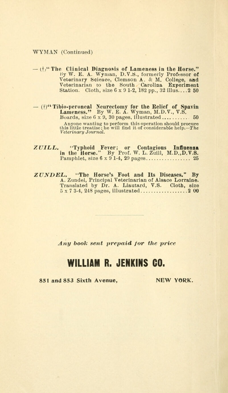 WYMAN (Continued) — (t/'The Clinical Diagnosis of Lameness in the Horse. Hy W. E. A. Wynian, D.V.S., formerly Professor of Veterinary ycience, Clemson A. & M. College, and Veterinarian to the South Carolina Experiment Station. Cloth, size 6x9 1-2, 182 pp., 32 illus... .2 50 — (t)*'Tibio-peroneal Neurectomy for tlie Relief of Spavin Lameness. By W. E. A. Wyman, M.D.V., V.S. Boards, size 6 x 9, 30 pages, illustrated 50 Anyone wanting to perform this operation should procure this little treatise; he will find it of considerable help.—The Veterinary Journal. ZUILL, Typhoid Feverj or Contagions Inflaenia in the Horse. By Prof. W. L. Zuill, M.D„D.V.S. Pamphlet, size 6x9 1-4, 29 pages 25 ZUNDEL. The Horse's Foot and Its Diseases. By A. Zundel, Principal Veterinarian of Alsace Lorraine. Translated by Dr. A. Liautard, V.S. Cloth, size 5x7 3-4, 248 pages, illustrated 2 00 Any book sent prepaid for the price WILLIAM R. JENKINS CO. 851 and 853 Sixth Avenue, NEW YORK.