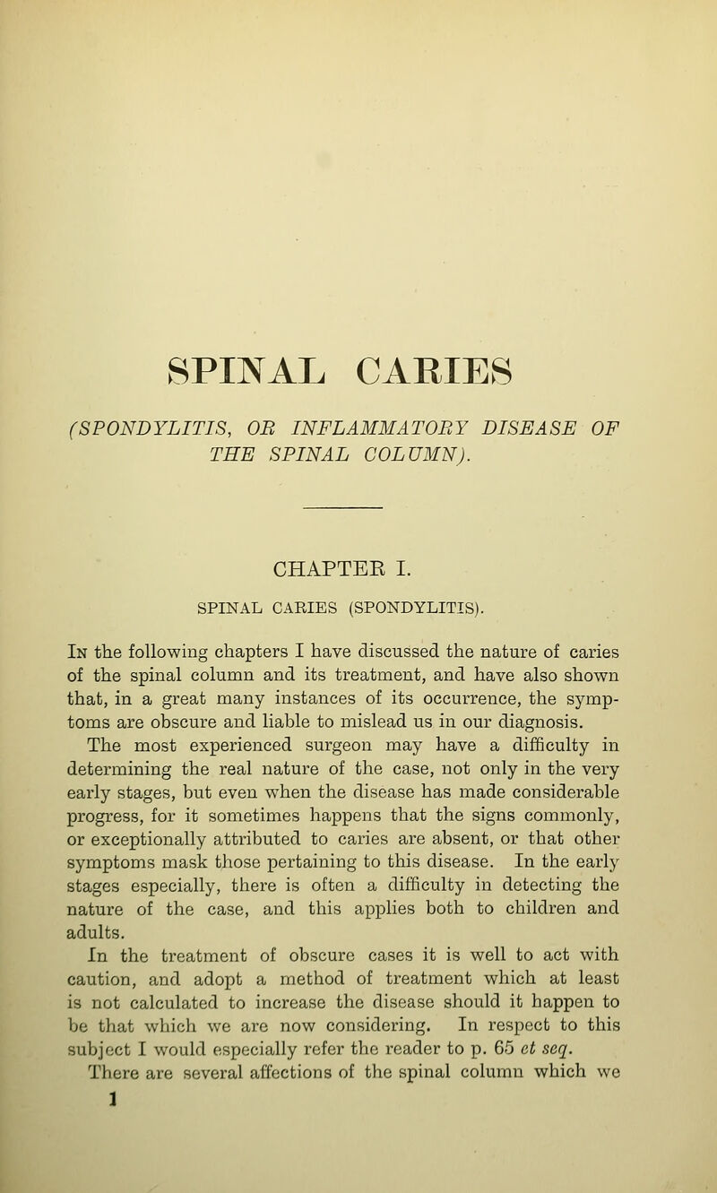 SPINAL CARIE8 (SPONDYLITIS, OB INFLAMMATOBY DISEASE OF THE SPINAL COLUMN). CHAPTEK I. SPINAL CARIES (SPONDYLITIS). In the following chapters I have discussed the nature of caries of the spinal column and its treatment, and have also shown that, in a great many instances of its occurrence, the symp- toms are obscure and liable to mislead us in our diagnosis. The most experienced surgeon may have a difficulty in determining the real nature of the case, not only in the very early stages, but even when the disease has made considerable progress, for it sometimes happens that the signs commonly, or exceptionally attributed to caries are absent, or that other symptoms mask those pertaining to this disease. In the early stages especially, there is often a difficulty in detecting the nature of the case, and this applies both to children and adults. In the treatment of obscure cases it is well to act with caution, and adopt a method of treatment which at least is not calculated to increase the disease should it happen to be that which we are now considering. In respect to this subject I would especially refer the reader to p. 65 et seq. There are several affections of the spinal column which we