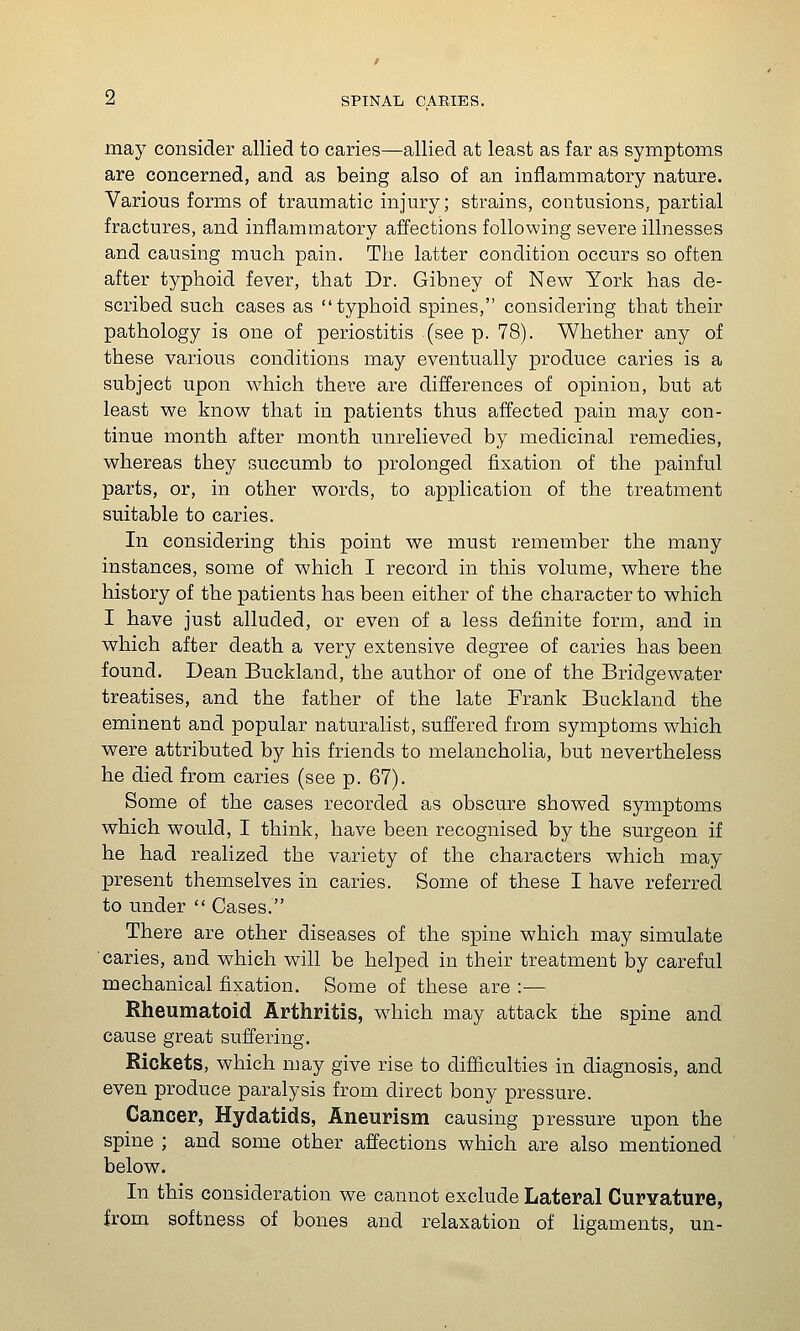 may consider allied to caries—allied at least as far as symptoms are concerned, and as being also of an inflammatory nature. Various forms of traumatic injury; strains, contusions, partial fractures, and inflammatory affections following severe illnesses and causing much pain. The latter condition occurs so often after typhoid fever, that Dr. Gibney of Nev^ York has de- scribed such cases as typhoid spines, considering that their pathology is one of periostitis (see p. 78). Whether any of these various conditions may eventually produce caries is a subject upon v\^hich there are differences of opinion, but at least we know that in patients thus affected pain may con- tinue month after month unrelieved by medicinal remedies, whereas they succumb to prolonged fixation of the painful parts, or, in other words, to application of the treatment suitable to caries. In considering this point we must remember the many instances, some of which I record in this volume, where the history of the patients has been either of the character to which I have just alluded, or even of a less definite form, and in which after death a very extensive degree of caries has been found. Dean Buckland, the author of one of the Bridgewater treatises, and the father of the late Frank Buckland the eminent and popular naturalist, suffered from symptoms which were attributed by his friends to melancholia, but nevertheless he died from caries (see p. 67). Some of the cases recorded as obscure showed symptoms which would, I think, have been recognised by the surgeon if he had realized the variety of the characters which may present themselves in caries. Some of these I have referred to under  Cases. There are other diseases of the spine which may simulate caries, and which will be helped in their treatment by careful mechanical fixation. Some of these are :— Rheumatoid Arthritis, which may attack the spine and cause great suffering. Rickets, which may give rise to difficulties in diagnosis, and even produce paralysis from direct bony pressure. Cancer, Hydatids, Aneurism causing pressure upon the spine ; and some other affections which are also mentioned below. In this consideration we cannot exclude Lateral Curvature, from softness of bones and relaxation of ligaments, un-