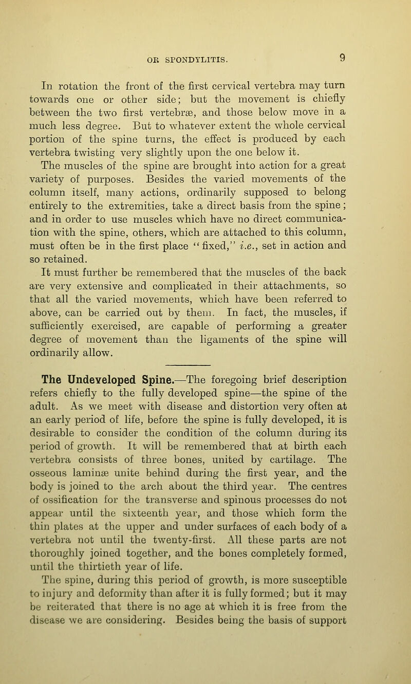 In rotation the front of the first cervical vertebra may turn tov^ards one or other side; but the movement is chiefly between the two first vertebrae, and those below move in a much less degree. But to whatever extent the whole cervical portion of the spine turns, the effect is produced by each vertebra twisting very slightly upon the one below it. The muscles of the spine are brought into action for a great variety of purposes. Besides the varied movements of the column itself, many actions, ordinarily supposed to belong entirely to the extremities, take a direct basis from the spine; and in order to use muscles which have no direct communica- tion with the spine, others, which are attached to this column, must often be in the first place  fixed, i.e., set in action and so retained. It must further be remembered that the muscles of the back are very extensive and complicated in their attachments, so that all the varied movements, which have been referred to above, can be carried out by them. In fact, the muscles, if sufiiciently exercised, are capable of performing a greater degree of movement than the ligaments of the spine will ordinarily allow. The Undeveloped Spine.—The foregoing brief description refers chiefly to the fully developed spine—the spine of the adult. As we meet with disease and distortion very often at an early period of life, before the spine is fully developed, it is desirable to consider the condition of the column during its period of growth. It will be remembered that at birth each vertebra consists of three bones, united by cartilage. The osseous laminae unite behind during the first year, and the body is joined to the arch about the third year. The centres of ossification for the transverse and spinous processes do not appear until the sixteenth year, and those which form the thin plates at the upper and under surfaces of each body of a vertebra not until the twenty-first. All these parts are not thoroughly joined together, and the bones completely formed, until the thirtieth year of life. The spine, during this period of growth, is more susceptible to injury and deformity than after it is fully formed; but it may be reiterated that there is no age at which it is free from the disease we are considering. Besides being the basis of support