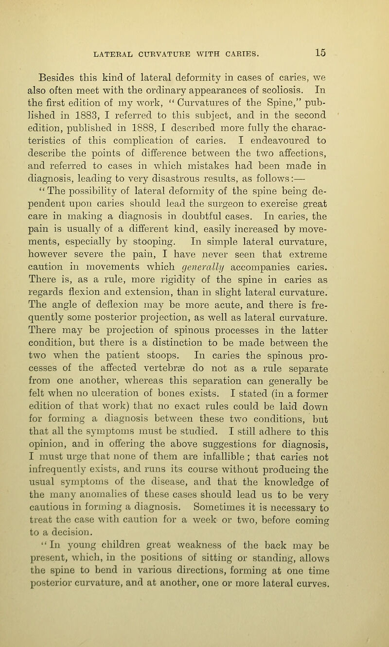 Besides this kind of lateral deformity in cases of caries, we also often meet with the ordinary appearances of scoliosis. In the first edition of my work,  Curvatures of the Spine, pub- lished in 1883, I referred to this subject, and in the second edition, published in 1888, I described more fully the charac- teristics of this complication of caries. I endeavoured to describe the points of difference between the two affections, and referred to cases in which mistakes had been made in diagnosis, leading to very disastrous results, as follows :—  The possibility of lateral deformity of the spine being de- pendent upon caries should lead the surgeon to exercise great care in making a diagnosis in doubtful cases. In caries, the pain is usually of a different kind, easily increased by move- ments, especially by stooping. In simple lateral curvature, however severe the pain, I have never seen that extreme caution in movements which generally accompanies caries. There is, as a rule, more rigidity of the spine in caries as regards flexion and extension, than in slight lateral curvature. The angle of deflexion may be more acute, and there is fre- quently some posterior projection, as well as lateral curvature. There may be projection of spinous processes in the latter condition, but there is a distinction to be made between the two when the patient stoops. In caries the spinous pro- cesses of the affected vertebrae do not as a rule separate from one another, whereas this separation can generally be felt when no ulceration of bones exists. I stated (in a former edition of that work) that no exact rules could be laid down for forming a diagnosis between these two conditions, but that all the symptoms must be studied. I still adhere to this opinion, and in offering the above suggestions for diagnosis, I must urge that none of them are infallible; that caries not infrequently exists, and runs its course without producing the usual symptoms of the disease, and that the knowledge of the many anomalies of these cases should lead us to be very cautious in forming a diagnosis. Sometimes it is necessary to treat the case with, caution for a week or two, before coming to a decision, In young children great weakness of the back may be present, which, in the positions of sitting or standing, allows the spine to bend in various directions, forming at one time posterior curvature, and at another, one or more lateral curves.