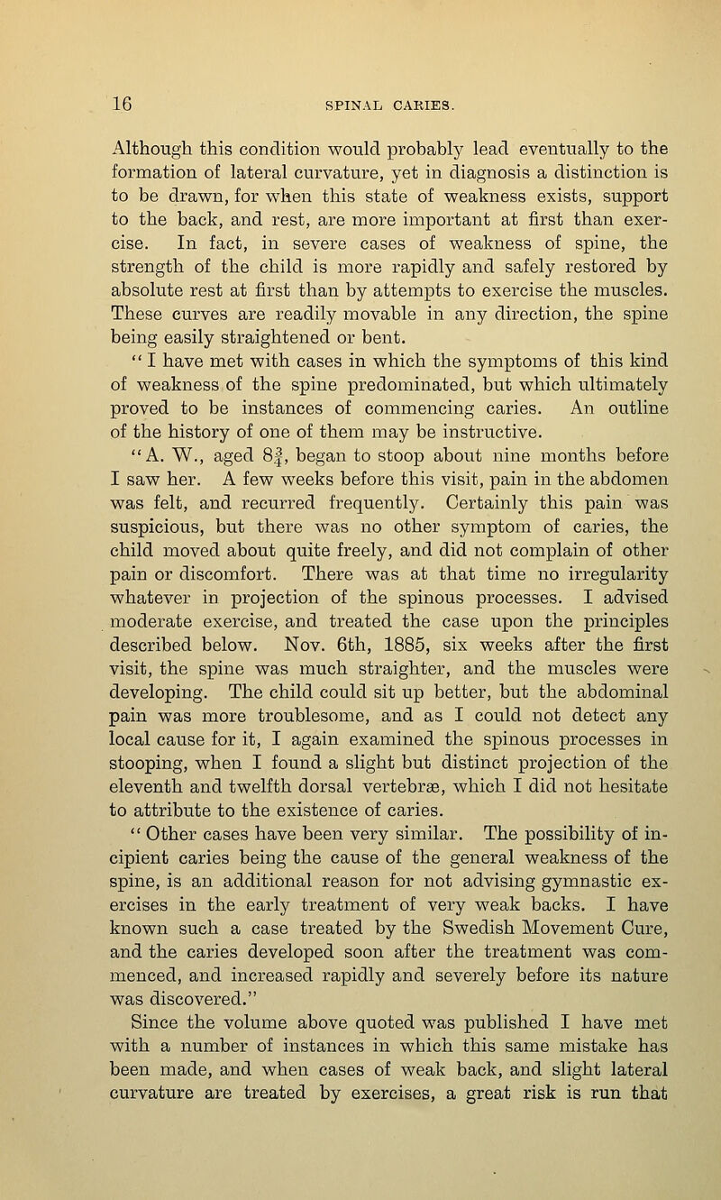 Although this condition would probably lead eventually to the formation of lateral curvature, yet in diagnosis a distinction is to be drawn, for when this state of weakness exists, support to the back, and rest, are more important at first than exer- cise. In fact, in severe cases of weakness of spine, the strength of the child is more rapidly and safely restored by absolute rest at first than by attempts to exercise the muscles. These curves are readily movable in any direction, the spine being easily straightened or bent.  I have met with cases in which the symptoms of this kind of weakness of the spine predominated, but which ultimately proved to be instances of commencing caries. An outline of the history of one of them may be instructive. A. W., aged 8|, began to stoop about nine months before I saw her. A few weeks before this visit, pain in the abdomen was felt, and recurred frequently. Certainly this pain was suspicious, but there was no other symptom of caries, the child moved about quite freely, and did not complain of other pain or discomfort. There was at that time no irregularity whatever in projection of the spinous processes. I advised moderate exercise, and treated the case upon the principles described below. Nov. 6th, 1885, six weeks after the first visit, the spine was much straighter, and the muscles were developing. The child could sit up better, but the abdominal pain was more troublesome, and as I could not detect any local cause for it, I again examined the spinous processes in stooping, when I found a slight but distinct projection of the eleventh and twelfth dorsal vertebrae, which I did not hesitate to attribute to the existence of caries.  Other cases have been very similar. The possibility of in- cipient caries being the cause of the general weakness of the spine, is an additional reason for not advising gymnastic ex- ercises in the early treatment of very weak backs. I have known such a case treated by the Swedish Movement Cure, and the caries developed soon after the treatment was com- menced, and increased rapidly and severely before its nature was discovered. Since the volume above quoted was published I have met with a number of instances in which this same mistake has been made, and when cases of weak back, and slight lateral curvature are treated by exercises, a great risk is run that