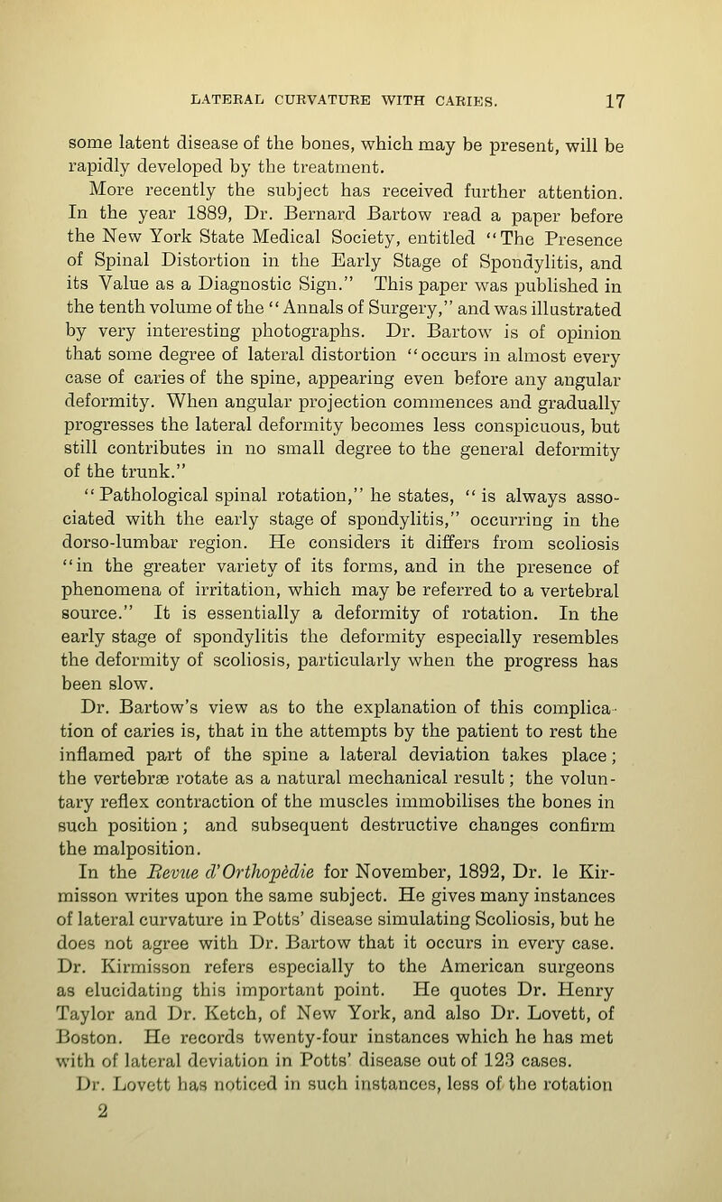 some latent disease of the bones, which may be present, will be rapidly developed by the treatment. More recently the subject has received further attention. In the year 1889, Dr. Bernard Bartow read a paper before the New York State Medical Society, entitled The Presence of Spinal Distortion in the Early Stage of Spondylitis, and its Value as a Diagnostic Sign. This paper was published in the tenth volume of the Annals of Surgery, and was illustrated by very interesting photographs. Dr. Bartow is of opinion that some degree of lateral distortion occurs in almost every case of caries of the spine, appearing even before any angular deformity. When angular projection commences and gradually progresses the lateral deformity becomes less conspicuous, but still contributes in no small degree to the general deformity of the trunk. Pathological spinal rotation, he states, is always asso- ciated with the early stage of spondylitis, occurring in the dorso-lumbar region. He considers it differs from scoliosis in the greater variety of its forms, and in the presence of phenomena of irritation, which may be referred to a vertebral source. It is essentially a deformity of rotation. In the early stage of spondylitis the deformity especially resembles the deformity of scoliosis, particularly when the progress has been slow. Dr. Bartow's view as to the explanation of this complica- tion of caries is, that in the attempts by the patient to rest the inflamed part of the spine a lateral deviation takes place; the vertebrae rotate as a natural mechanical result; the volun- tary reflex contraction of the muscles immobilises the bones in such position; and subsequent destructive changes confirm the malposition. In the Bevue cVOrthophlie for November, 1892, Dr. le Kir- misson writes upon the same subject. He gives many instances of lateral curvature in Potts' disease simulating Scoliosis, but he does not agree with Dr. Bartow that it occurs in every case. Dr. Kirmisson refers especially to the American surgeons as elucidating this important point. He quotes Dr. Henry Taylor and Dr. Ketch, of New York, and also Dr. Lovett, of Boston. He records twenty-four instances which he has met with of lateral deviation in Potts' disease out of 123 cases. Dr. Lovett has noticed in such instances, less of the rotation 2