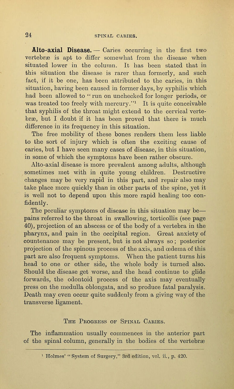 Alto-axial Disease. — Caries occurring in the first two vertebrae is apt to differ somewhat from the disease when situated lower in the column. It has been stated that in this situation the disease is rarer than formerly, and such fact, if it be one, has been attributed to the caries, in this situation, having been caused in former days, by syphilis which had been allowed to run on unchecked for longer periods, or was treated too freely with mercury.^ It is quite conceivable that syphilis of the throat might extend to the cervical verte- brae, but I doubt if it has been proved that there is much difference in its frequency in this situation. The free mobility of these bones renders them less liable to the sort of injury which is often the exciting cause of caries, but I have seen many cases of disease, in this situation, in some of which the symptoms have been rather obscure. Alto-axial disease is more prevalent among adults, although sometimes met with in quite young children. Destructive changes may be very rapid in this part, and repair also may take place more quickly than in other parts of the spine, yet it is well not to depend upon this more rapid healing too con- fidently. The peculiar symptoms of disease in this situation may be— pains referred to the throat in swallowing, torticollis (see page 40), projection of an abscess or of the body of a vertebra in the pharynx, and pain in the occipital region. Great anxiety of countenance may be present, but is not always so; posterior projection of the spinous process of the axis, and oedema of this part are also frequent symptoms. When the patient turns his head to one or other side, the whole body is turned also. Should the disease get worse, and the head continue to glide forwards, the odontoid process of the axis may eventually press on the medulla oblongata, and so produce fatal paralysis. Death may even occur quite suddenly from a giving way of the transverse ligament. The Progeess of Spinal Caries. The inflammation usually commences in the anterior part of the spinal column, generally in the bodies of the vertebrae ' Holmes'  System of Surgery, 3rd edition, vol. ii., p. 420.