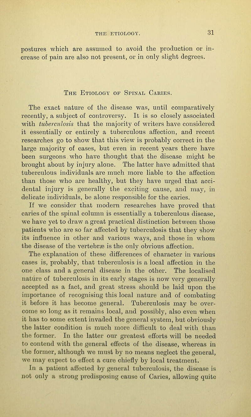 postures which are assumed to avoid the production or in- crease of pain are also not present, or in only slight degrees. The Etiology of Spinal Caries. The exact nature of the disease was, until comparatively recently, a subject of controversy. It is so closely associated with tuberculosis that the majority of writers have considered it essentially or entirely a tuberculous affection, and recent researches go to show that this view is probably correct in the large majority of cases, but even in recent years there have been surgeons who have thought that the disease might be brought about by injury alone. The latter have admitted that tuberculous individuals are much more liable to the affection than those who are healthy, but they have urged that acci- dental injury is generally the exciting cause, and may, in delicate individuals, be alone responsible for the caries. If we consider that modern researches have proved that caries of the spinal column is essentially a tuberculous disease, we have yet to draw a great practical distinction between those patients who are so far affected by tuberculosis that they show its influence in other and various ways, and those in whom the disease of the vertebrae is the only obvious affection. The explanation of these differences of character in various cases is, probably, that tuberculosis is a local affection in the one class and a general disease in the other. The localised nature of tuberculosis in its early stages is now very generally accepted as a fact, and great stress should be laid upon the importance of recognising this local nature and of combatiug it before it has become general. Tuberculosis may be over- come so long as it remains local, and possibly, also even when it has to some extent invaded the general system, but obviously the latter condition is much more difficult to deal with than the former. In the latter our greatest efforts will be needed to contend with the general effects of the disease, whereas in the former, although we must by no means neglect the general, we may expect to effect a cure chiefly by local treatment. In a patient affected by general tuberculosis, the disease is not only a strong predisposing cause of Caries, allowing quite