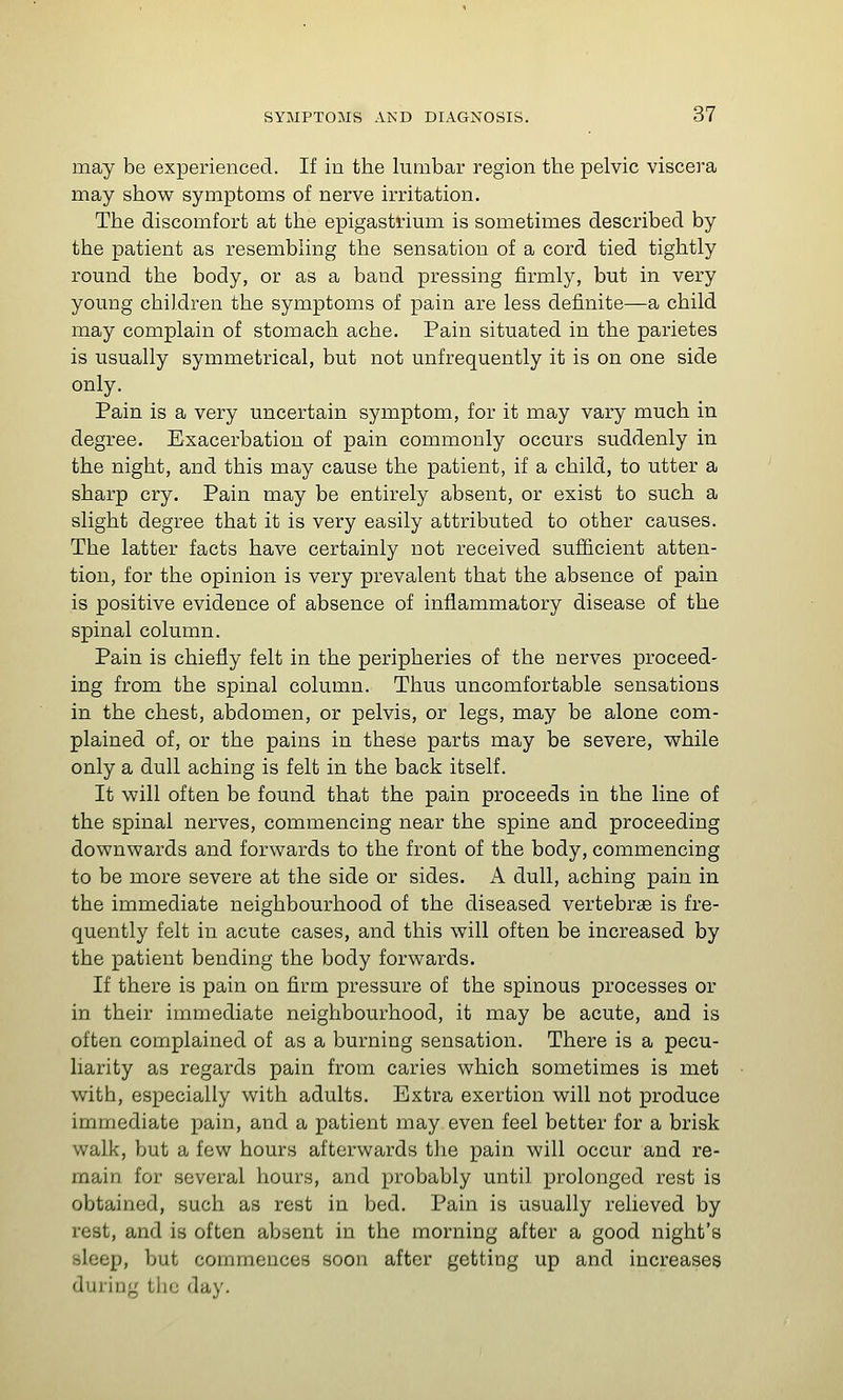 may be experienced. If in the lumbar region the pelvic viscera may show symptoms of nerve irritation. The discomfort at the epigastrimii is sometimes described by the patient as resembling the sensation of a cord tied tightly romid the body, or as a baud pressing firmly, but in very young children the symptoms of pain are less definite—a child may complain of stomach ache. Pain situated in the parietes is usually symmetrical, but not unfrequently it is on one side only. Pain is a very uncertain symptom, for it may vary much in degree. Exacerbation of pain commonly occurs suddenly in the night, and this may cause the patient, if a child, to utter a sharp cry. Pain may be entirely absent, or exist to such a slight degree that it is very easily attributed to other causes. The latter facts have certainly not received sufficient atten- tion, for the opinion is very prevalent that the absence of pain is positive evidence of absence of inflammatory disease of the spinal column. Pain is chiefly felt in the peripheries of the nerves proceed- ing from the spinal column. Thus uncomfortable sensations in the chest, abdomen, or pelvis, or legs, may be alone com- plained of, or the pains in these parts may be severe, while only a dull aching is felt in the back itself. It will often be found that the pain proceeds in the line of the spinal nerves, commencing near the spine and proceeding downwards and forwards to the front of the body, commencing to be more severe at the side or sides. A dull, aching pain in the immediate neighbourhood of the diseased vertebrae is fre- quently felt in acute cases, and this will often be increased by the patient bending the body forwards. If there is pain on firm pressure of the spinous processes or in their immediate neighbourhood, it may be acute, and is often complained of as a burning sensation. There is a pecu- liarity as regards pain from caries which sometimes is met with, especially with adults. Extra exertion will not produce immediate pain, and a patient may even feel better for a brisk walk, but a few hours afterwards the pain will occur and re- main for several hours, and probably until prolonged rest is obtained, such as rest in bed. Pain is usually relieved by rest, and is often absent in the morning after a good night's sleep, but commences soon after getting up and increases during the day.