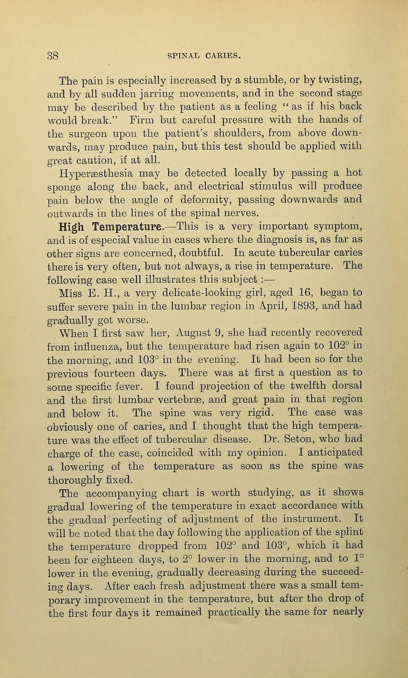 The pain is especially increased by a stumble, or by twisting, and by all sudden jarring movements, and in the second stage may be described by the patient as a feeling as if his back would break. Firm but careful pressure with the hands of the surgeon upon the patient's shoulders, from above down- wards, may produce pain, but this test should be applied with great caution, if at all. Hyperaesthesia may be detected locally by passing a hot sponge along the back, and electrical stimulus will produce pain below the angle of deformity, passing downwards and outwards in the lines of the spinal nerves. High Temperature.—This is a very important symptom, and is of especial value in cases where the diagnosis is, as far as other signs are concerned, doubtful. In acute tubercular caries there is very often, but not always, a rise in temperature. The following case well illustrates this subject:— Miss E. H., a very delicate-looking girl, aged 16, began to suffer severe pain in the lumbar region in April, 1893, and had gradually got worse. When I first saw her, iVugust 9, she had recently recovered from influenza, but the temperature had risen again to 102° in the morning, and 108° in the evening. It had been so for the previous fourteen days. There was at first a question as to some specific fever. I found projection of the twelfth dorsal and the first lumbar vertebrse, and great pain in that region and below it. The spine was very rigid. The case was obviously one of caries, and I thought that the high tempera- ture was the effect of tubercular disease. Dr. Seton, who had charge of the case, coincided with my opinion. I anticipated a lowering of the temperature as soon as the spine was thoroughly fixed. The accompanying chart is worth studying, as it shows gradual lowering of the temperature in exact accordance with the gradual ■ perfecting of adjustment of the instrument. It will be noted that the day following the application of the splint the temperature dropped from 102° and 103°, which it had been for eighteen days, to 2° lower in the morning, and to 1° lower in the evening, gradually decreasing during the succeed- ing days. After each fresh adjustment there was a small tem- porary improvement in the temperature, but after the drop of the first four days it remained practically the same for nearly