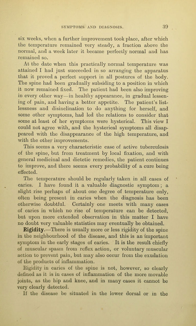 six weeks, when a further improvement took place, after which the temperature remained very steady, a fraction above the normal, and a week later it became perfecily normal and has remained so. At the date when this practically normal temperature was attained I had just succeeded in so arranging the apparatus that it proved a perfect support in all postures of the body. The spine had been gradually subsiding to a position in which it now remained fixed. The patient had been also improving in every other way—in healthy appearance, in gradual lessen- ing of pain, and having a better appetite. The patient's list- lessness and disinclination to do anything for herself, and some other symptoms, had led the relations to consider that some at least of her symptoms were hysterical. This view I could not agree with, and the hysterical symptoms all disap- peared with the disappearance of the high temperature, and with the other improvements. This seems a very characteristic case of active tuberculosis of the spine, but from treatment by local fixation, and with general medicinal and dietetic remedies, the patient continues to improve, and there seems every probability of a cure being effected. The temperature should be regularly taken in all cases of caries. I have found it a valuable diagnostic symptom; a slight rise perhaps of about one degree of temperature only, often being present in caries when the diagnosis has been otherwise doubtful. Certainly one meets with many cases of caries in which no rise of temperature can be detected, but upon more extended observation in this matter I have no doubt very valuable statistics may eventually be obtained. Rigidity.—There is usually more or less rigidity of the spine in the neighbourhood of the disease, and this is an important symptom in the early stages of caries. It is the result chiefly of muscular spasm from reflex action, or voluntary muscular action to prevent pain, but may also occur from the exudation of the products of inflammation. Eigidity in caries of the spine is not, however, so clearly defined as it is in cases of inflammation of the more movable joints, as the hip and knee, and in many cases it cannot be very clearly detected. If the disease be situated in the lower dorsal or in the