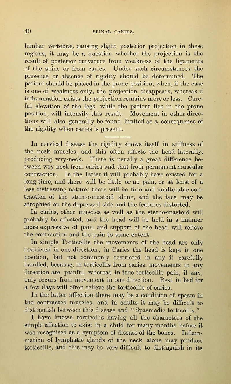 lumbar vertebrse, causing slight posterior projection in these regions, it may be a question whether the projection is the result of posterior curvature from weakness of the ligaments of the spine or from caries. Under such circumstances the presence or absence of rigidity should be determined. The patient should be placed in the prone position, when, if the case is one of weakness only, the projection disappears, whereas if inflammation exists the projection remains more or less. Care- ful elevation of the legs, while the patient lies in the prone position, will intensify this result. Movement in other direc- tions will also generally be found limited as a consequence of the rigidity when caries is present. In cervical disease the rigidity shows itself in stiffness of the neck muscles, and this often affects the head laterally, producing wry-neck. There is usually a great difference be- tween wry-neck from caries and that from permanent muscular contraction. In the latter it will probably have existed for a long time, and there will be little or no pain, or at least of a less distressing nature; there will be firm and unalterable con- traction of the sterno-mastoid alone, and the face may be atrophied on the depressed side and the features distorted. In caries, other muscles as well as the sterno-mastoid will probably be affected, and the head will be held in a manner more expressive of pain, and support of the head will relieve the contraction and the pain to some extent. In simple Torticollis the movements of the head are only restricted in one direction; in Caries the head is kept in one position, but not commonly restricted in any if carefully handled, because, in torticollis from caries, movements in any direction are painful, whereas in true torticollis pain, if any, only occurs from movement in one direction. Eest in bed for a few days will often relieve the torticollis of caries. In the latter affection there may be a condition of spasm in the contracted muscles, and in adults it may be difficult to distinguish between this disease and  Spasmodic torticollis. I have known torticollis having all the characters of the simple affection to exist in a child for many months before it was recognised as a symptom of disease of the bones. Inflam- mation of lymphatic glands of the neck alone may produce torticollis, and this may be very difticult to distinguish in its