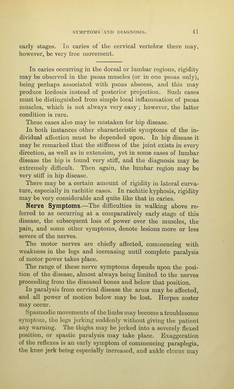 early stages. In caries of the cervical vertebrae there may, however, be very free movement. In caries occurring in the dorsal or Imnbar regions, rigidity may be observed in the psoas muscles (or in one psoas only), being perhaps associated with psoas abscess, and this may produce lordosis instead of posterior projection. Such cases must be distinguished from simple local inflammation of psoas muscles, which is not always very easy ; however, the latter condition is rare. These cases also may be mistaken for hip disease. In both instances other characteristic symptoms of the in- dividual affection must be depended upon. In hip disease it may be remarked that the stiffness of the joint exists in every direction, as well as in extension, yet in some cases of lumbar disease the hip is found very stiff, and the diagnosis may be extremely difficult. Then again, the lumbar region may be very stiff in hip disease. There may be a certain amount of rigidity in lateral curva- ture, especially in rachitic cases. In rachitic kyphosis, rigidity may be very considerable and quite like that in caries. Nerve Symptoms.—The difficulties in walking above re- ferred to as occurring at a comparatively early stage of this disease, the subsequent loss of power over the muscles, the pain, and some other symptoms, denote lesions more or less severe of the nerves. The motor nerves are chiefly affected, commencing with weakness in the legs and increasing until complete paralysis of motor power takes place. The range of these nerve symptoms depends upon the posi- tion of the disease, almost always being limited to the nerves proceeding from the diseased bones and below that position. In paralysis from cervical disease the arms may be affected, and all power of motion below may be lost. Herpes zoster may occur. Spasmodic movements of the limbs may become a troublesome symptom, the legs jerking suddenly without giving the patient any warning. The thighs may be jerked into a severely flexed position, or spastic paralysis may take place. Exaggeration of the reflexes is an early symptom of commencing paraplegia, the knee jerk being especially increased, and ankle clonus may
