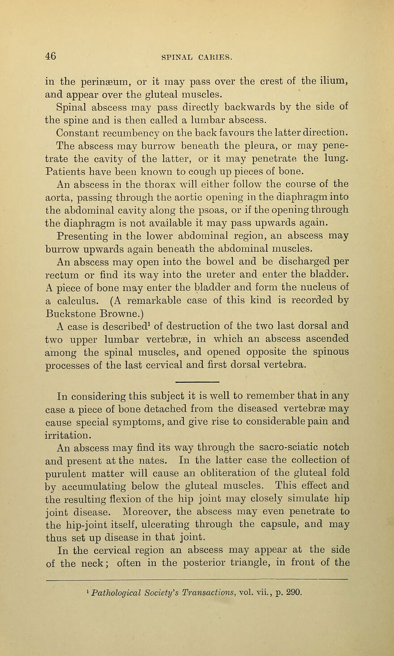 in the perinseum, or it may pass over the crest of the iUum, and appear over the gluteal muscles. Spinal abscess may pass directly backwards by the side of the spine and is then called a lumbar abscess. Constant recumbency on the back favours the latter direction. The abscess may burrow beneath the pleura, or may pene- trate the cavity of the latter, or it may penetrate the lung. Patients have been known to cough up pieces of bone. An abscess in the thorax will either follow the course of the aorta, passing through the aortic opening in the diaphragm into the abdominal cavity along the psoas, or if the opening through the diaphragm is not available it may pass upwards again. Presenting in the lower abdominal region, an abscess may burrow upwards again beneath the abdominal muscles. An abscess may open into the bowel and be discharged per rectum or find its way into the ureter and enter the bladder. A piece of bone may enter the bladder and form the nucleus of a calculus. (A remarkable case of this kind is recorded by Buckstone Browne.) A case is described^ of destruction of the two last dorsal and two upper lumbar vertebrae, in which an abscess ascended among the spinal muscles, and opened opposite the spinous processes of the last cervical and first dorsal vertebra. In considering this subject it is well to remember that in any case a piece of bone detached from the diseased vertebrae may cause special symptoms, and give rise to considerable pain and irritation. An abscess may find its way through the sacro-sciatic notch and present at the nates. In the latter case the collection of purulent matter will cause an obliteration of the gluteal fold by accumulating below the gluteal muscles. This effect and the resulting flexion of the hip joint may closely simulate hip joint disease. Moreover, the abscess may even penetrate to the hip-joint itself, ulcerating through the capsule, and may thus set up disease in that joint. In the cervical region an abscess may appear at the side of the neck; often in the posterior triangle, in front of the ^Pathological Society's Transactions, vol. vii., p. 290.