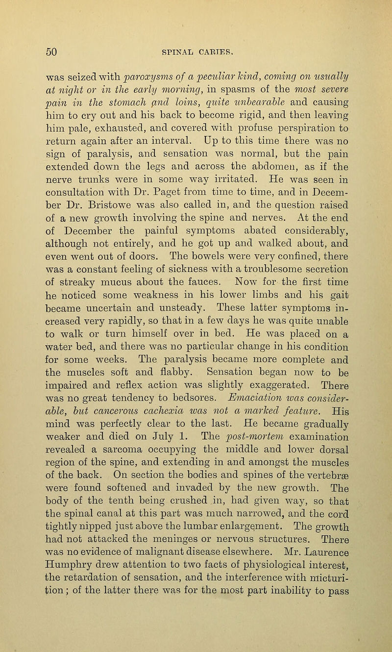 was seized with paroxysms of a peculiar hind, coming on usually at night or in the early morning, in spasms of the most severe pain in the stomach (ind loins, qidte tinhearahle and causing him to cry out and his back to become rigid, and then leaving him pale, exhausted, and covered with profuse perspiration to return again after an interval. Up to this time there was no sign of paralysis, and sensation was normal, but the pain extended down the legs and across the abdomen, as if the nerve trunks were in some way irritated. He was seen in consultation with Dr. Paget from time to time, and in Decem- ber Dr. Bristowe was also called in, and the question raised of a new growth involving the spine and nerves. At the end of December the painful symptoms abated considerably, although not entirely, and he got up and walked about, and even went out of doors. The bowels were very confined, there was a constant feeling of sickness with a troublesome secretion of streaky mucus about the fauces. Now for the first time he noticed some weakness in his lower limbs and his gait became uncertain and unsteady. These latter symptoms in- creased very rapidly, so that in a few days he was quite unable to walk or turn himself over in bed. He was placed on a water bed, and there was no particular change in his condition for some weeks. The paralysis became more complete and the muscles soft and flabby. Sensation began now to be impaired and reflex action was slightly exaggerated. There was no great tendency to bedsores. Emaciation ivas consider- able, hut cancerous cachexia ivas not a marked feature. His mind was perfectly clear to the last. He became gradually weaker and died on July 1. The post-mortem examination revealed a sarcoma occupying the middle and lower dorsal region of the spine, and extending in and amongst the muscles of the back. On section the bodies and spines of the vertebrae were found softened and invaded by the new growth. The body of the tenth being crushed in, had given way, so that the spinal canal at this part was much narrowed, and the cord tightly nipped just above the lumbar enlargement. The growth had not attacked the meninges or nervous structures. There was no evidence of malignant disease elsewhere. Mr. Laurence Humphry drew attention to two facts of physiological interest, the retardation of sensation, and the interference with micturi- tion ; of the latter there was for the most part inability to pass