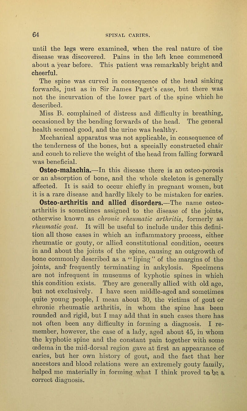 until the legs were examined, when the real nature of the disease was discovered. Pains in the left knee commenced about a year before. This patient was remarkably bright and cheerful. The spine was curved in consequence of the head sinking forwards, just as in Sir James Paget's case, but there was not the incurvation of the lower part of the spine which he described. Miss B. complained of distress and difficulty in breathing, occasioned by the bending forwards of the head. The general health seemed good, and the urine was healthy. Mechanical apparatus was not applicable, in consequence of the tenderness of the bones, but a specially constructed chair and couch to relieve the weight of the head from falling forward was beneficial. Osteo-malachia.—In this disease there is an osteo-porosis or an absorption of bone, and the whole skeleton is generally affected. It is said to occur chiefly in pregnant women, but it is a rare disease and hardly likely to be mistaken for caries. Osteo-arthritis and allied disorders.—The name osteo- arthritis is sometimes assigned to the disease of the joints, otherwise known as chronic rheumatic arthritis, formerly as rheumatic gout. It will be useful to include under this defini- tion all those cases in which an inflammatory process, either rheumatic or gouty, or allied constitutional condition, occurs in and about the joints of the spine, causing an outgrowth of bone commonly described as a liping of the margins of the joints, and frequently terminating in ankylosis. Specimens are not infrequent in museums of kyphotic spines in which this condition exists. They are generally allied with old age, but not exclusively. I have seen middle-aged and sometimes quite young people, I mean about 30, the victims of gout or chronic rheumatic arthritis, in whom the spine has been rounded and rigid, but I may add that in such cases there has not often been any difficulty in forming a diagnosis. I re- member, however, the case of a lady, aged about 45, in whom the kyphotic spine and the constant pain together with some oedema in the mid-dorsal region gave at first an appearance of caries, but her own history of gout, and the fact that her ancestors and blood relations were an extremely gouty family, helped me materially in forming what I think proved to \^ ^ correct diagnosis.