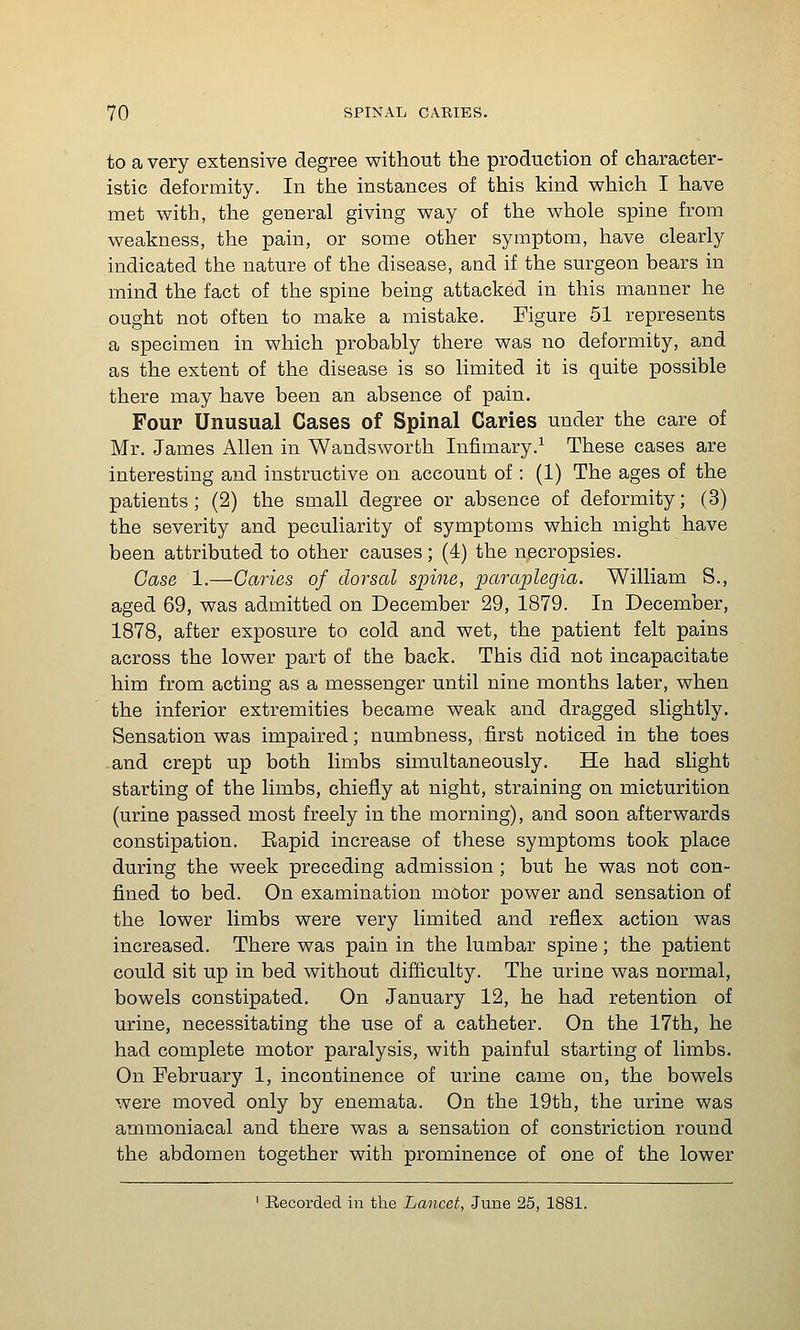 to a very extensive degree without the production of character- istic deformity. In the instances of this kind which I have met with, the general giving way of the whole spine from weakness, the pain, or some other symptom, have clearly indicated the nature of the disease, and if the surgeon bears in mind the fact of the spine being attacked in this manner he ought not often to make a mistake. Figure 51 represents a specimen in which probably there was no deformity, and as the extent of the disease is so limited it is quite possible there may have been an absence of pain. Four Unusual Cases of Spinal Caries under the care of Mr. James Allen in Wandsworth Infimary.^ These cases are interesting and instructive on account of; (1) The ages of the patients; (2) the small degree or absence of deformity; (3) the severity and peculiarity of symptoms which might have been attributed to other causes; (4) the necropsies. Case 1.—Caries of dorsal spine, paraplegia. William S., aged 69, was admitted on December 29, 1879. In December, 1878, after exposure to cold and wet, the patient felt pains across the lower part of the back. This did not incapacitate him from acting as a messenger until nine months later, when the inferior extremities became weak and dragged slightly. Sensation was impaired; numbness, first noticed in the toes and crept up both limbs simultaneously. He had slight starting of the limbs, chiefly at night, straining on micturition (urine passed most freely in the morning), and soon afterwards constipation. Eapid increase of these symptoms took place during the week preceding admission; but he was not con- fined to bed. On examination motor power and sensation of the lower limbs were very limited and reflex action was increased. There was pain in the lumbar spine; the patient could sit up in bed without difficulty. The urine was normal, bowels constipated. On January 12, he had retention of urine, necessitating the use of a catheter. On the 17th, he had complete motor paralysis, with painful starting of limbs. On February 1, incontinence of urine came on, the bowels were moved only by enemata. On the 19th, the urine was ammoniacal and there was a sensation of constriction round the abdomen together with prominence of one of the lower ' Recorded in the Lancet, June 25, 1881.