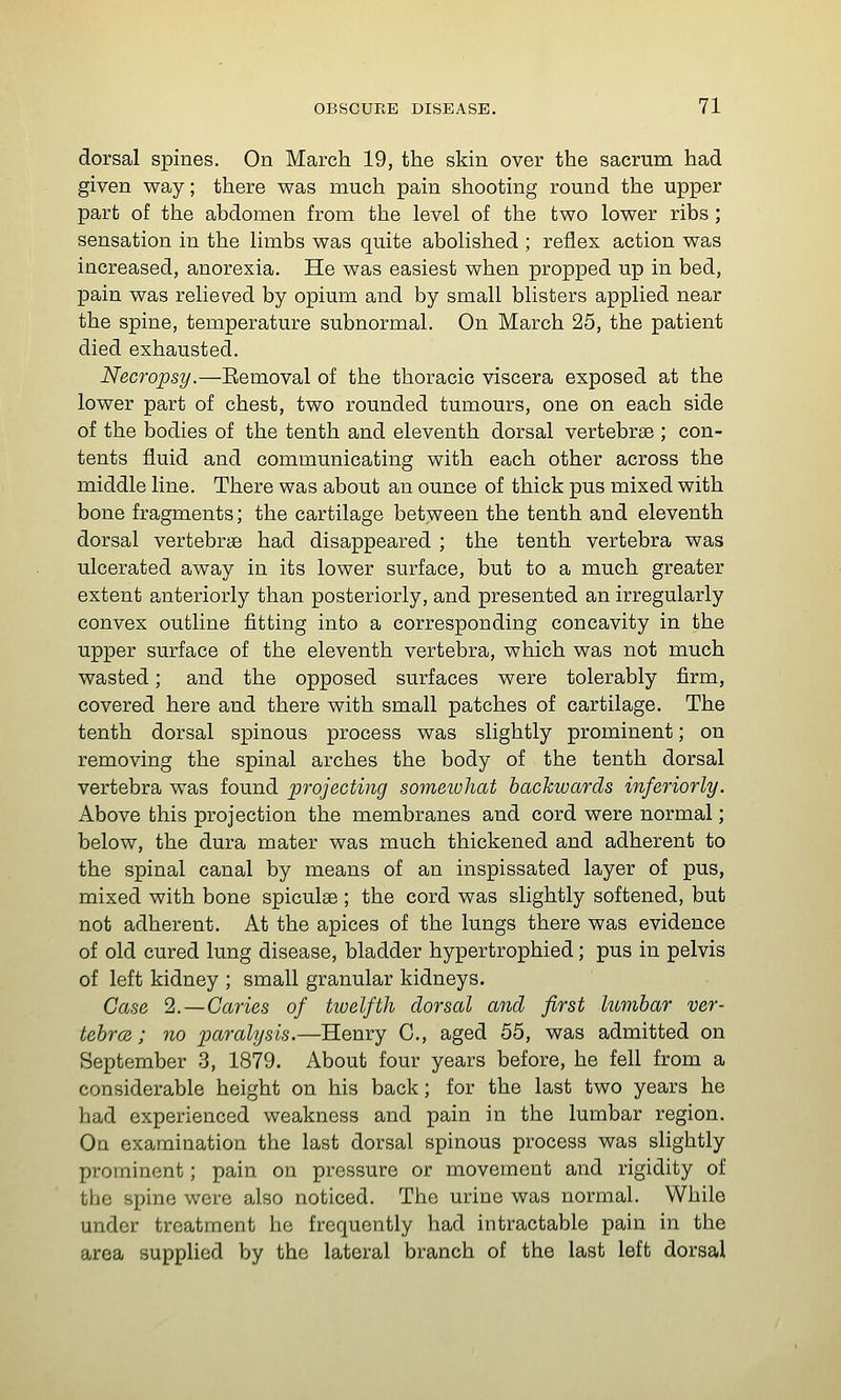 dorsal spines. On March 19, the skin over the sacrum had given way; there was much pain shooting round the upper part of the abdomen from the level of the two lower ribs ; sensation in the limbs was quite abolished ; reflex action was increased, anorexia. He was easiest when propped up in bed, pain was relieved by opium and by small blisters applied near the spine, temperature subnormal. On March 25, the patient died exhausted. Necropsy.—Eemoval of the thoracic viscera exposed at the lower part of chest, two rounded tumours, one on each side of the bodies of the tenth and eleventh dorsal vertebrae ; con- tents fluid and communicating with each other across the middle line. There was about an ounce of thick pus mixed with bone fragments; the cartilage between the tenth and eleventh dorsal vertebrae had disappeared ; the tenth vertebra was ulcerated away in its lower surface, but to a much greater extent anteriorly than posteriorly, and presented an irregularly convex outline fitting into a corresponding concavity in the upper surface of the eleventh vertebra, which was not much wasted; and the opposed surfaces were tolerably firm, covered here and there with small patches of cartilage. The tenth dorsal spinous process was slightly prominent; on removing the spinal arches the body of the tenth dorsal vertebra was found projecting sometohat backivards inferiorly. Above this projection the membranes and cord were normal; below, the dura mater was much thickened and adherent to the spinal canal by means of an inspissated layer of pus, mixed with bone spiculse; the cord was slightly softened, but not adherent. At the apices of the lungs there was evidence of old cured lung disease, bladder hypertrophied; pus in pelvis of left kidney ; small granular kidneys. Case 2. —Caries of huelfth dorsal and first lumbar ver- tebra ; no pa7-alysts.—Henry C, aged 55, was admitted on September 3, 1879. About four years before, he fell from a considerable height on his back; for the last two years he had experienced weakness and pain in the lumbar region. On examination the last dorsal spinous process was slightly prominent; pain on pressure or movement and rigidity of the spine were also noticed. The urine was normal. While under treatment he frequently had intractable pain in the area supplied by the lateral branch of the last left dorsal