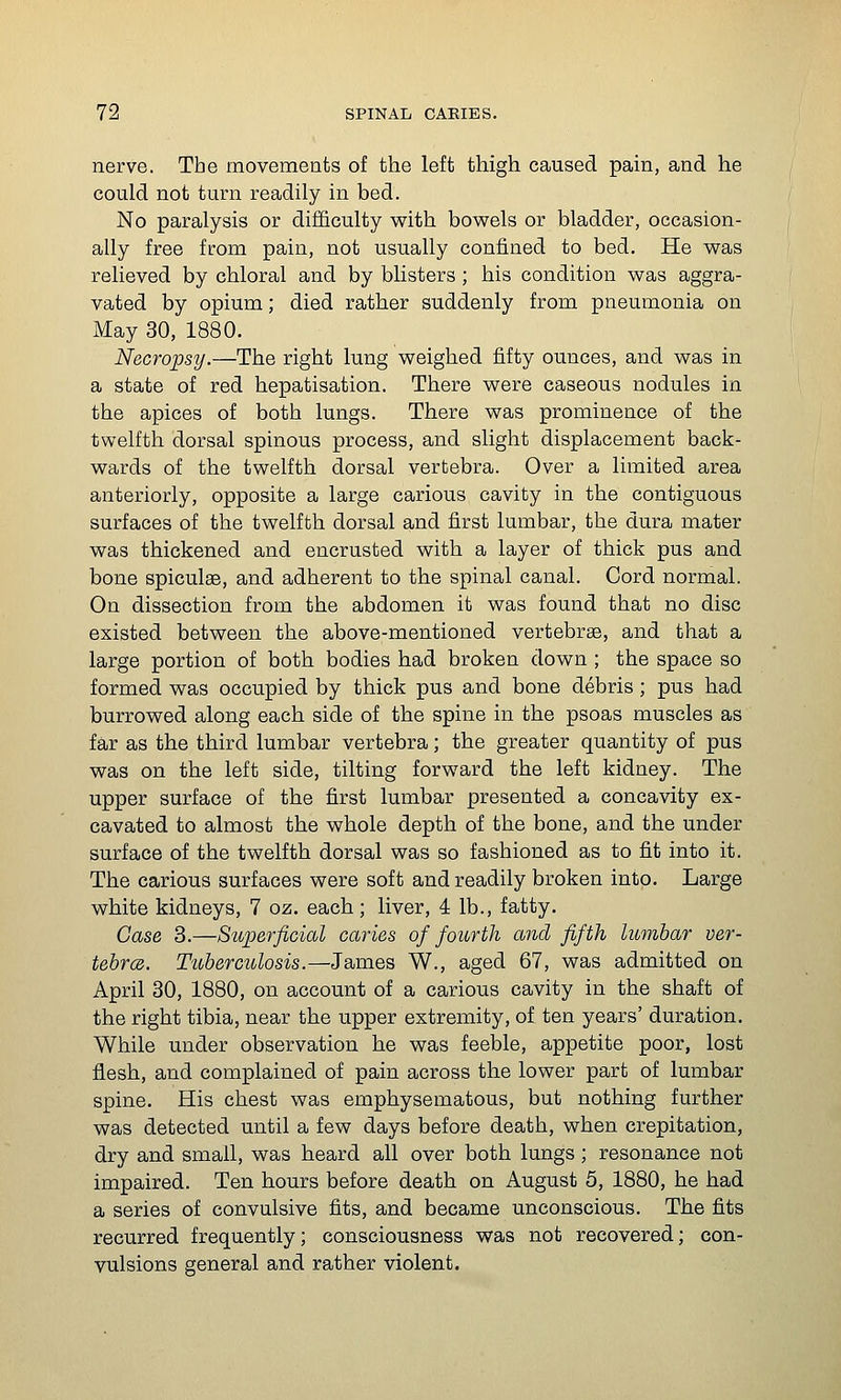 nerve. The movements of the left thigh caused pain, and he could not turn readily in bed. No paralysis or difficulty v?ith bowels or bladder, occasion- ally free from pain, not usually confined to bed. He was relieved by chloral and by blisters ; his condition was aggra- vated by opium; died rather suddenly from pneumonia on May 30, 1880. Necropsy.—The right lung weighed fifty ounces, and was in a state of red hepatisation. There were caseous nodules in the apices of both lungs. There was prominence of the twelfth dorsal spinous process, and slight displacement back- wards of the twelfth dorsal vertebra. Over a limited area anteriorly, opposite a large carious cavity in the contiguous surfaces of the twelfth dorsal and first lumbar, the dura mater was thickened and encrusted with a layer of thick pus and bone spiculae, and adherent to the spinal canal. Cord normal. On dissection from the abdomen it was found that no disc existed between the above-mentioned vertebras, and that a large portion of both bodies had broken down ; the space so formed was occupied by thick pus and bone debris; pus had burrowed along each side of the spine in the psoas muscles as far as the third lumbar vertebra; the greater quantity of pus was on the left side, tilting forward the left kidney. The upper surface of the first lumbar presented a concavity ex- cavated to almost the whole depth of the bone, and the under surface of the twelfth dorsal was so fashioned as to fit into it. The carious surfaces were soft and readily broken into. Large white kidneys, 7 oz. each; liver, 4 lb., fatty. Case 3.—Superficial caries of fourth and fifth lumbar ver- tebrcs. Tuberculosis.—James W., aged 67, was admitted on April 30, 1880, on account of a carious cavity in the shaft of the right tibia, near the upper extremity, of ten years' duration. While under observation he was feeble, appetite poor, lost flesh, and complained of pain across the lower part of lumbar spine. His chest was emphysematous, but nothing further was detected until a few days before death, when crepitation, dry and small, was heard all over both lungs; resonance not impaired. Ten hours before death on August 5, 1880, he had a series of convulsive fits, and became unconscious. The fits recurred frequently; consciousness was not recovered; con- vulsions general and rather violent.