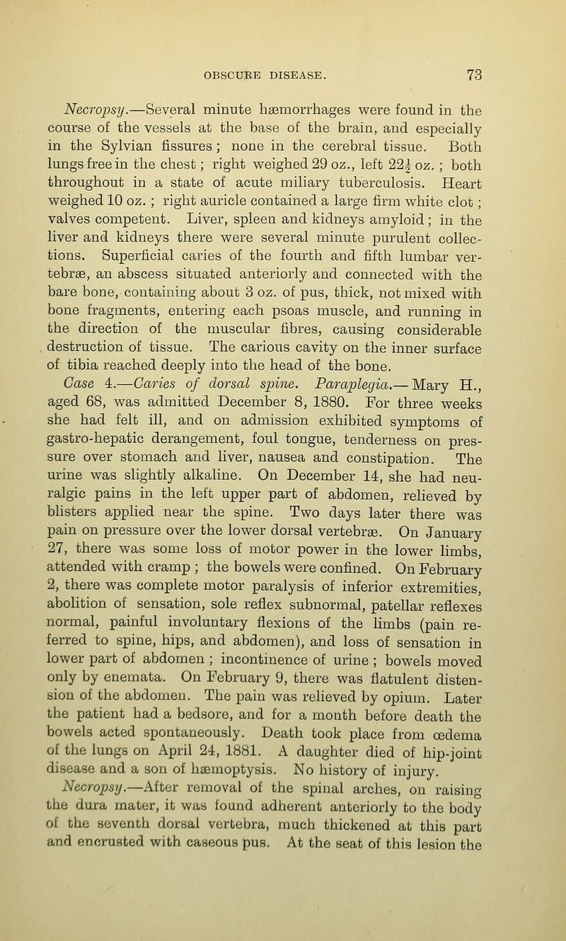 Necropsy.—Several minute haemorrhages were found in the course of the vessels at the base of the brain, and especially in the Sylvian fissures ; none in the cerebral tissue. Both lungs free in the chest; right weighed 29 oz., left 22| oz. ; both throughout in a state of acute miliary tuberculosis. Heart weighed 10 oz. ; right auricle contained a large firm white clot; valves competent. Liver, spleen and kidneys amyloid ; in the liver and kidneys there were several minute purulent collec- tions. Superficial caries of the fourth and fifth lumbar ver- tebrae, an abscess situated anteriorly and connected with the bare bone, containing about 3 oz. of pus, thick, not mixed with bone fragments, entering each psoas muscle, and running in the direction of the muscular fibres, causing considerable , destruction of tissue. The carious cavity on the inner surface of tibia reached deeply into the head of the bone. Case 4.—Caries of dorsal spine. Paraplegia.— Mary H., aged 68, was admitted December 8, 1880. For three weeks she had felt ill, and on admission exhibited symptoms of gastro-hepatic derangement, foul tongue, tenderness on pres- sure over stomach and liver, nausea and constipation. The urine was slightly alkaline. On December 14, she had neu- ralgic pains in the left upper part of abdomen, relieved by blisters applied near the spine. Two days later there was pain on pressure over the lower dorsal vertebrse. On January 27, there was some loss of motor power in the lower limbs, attended with cramp ; the bowels were confined. On February 2, there was complete motor paralysis of inferior extremities, abolition of sensation, sole reflex subnormal, patellar reflexes normal, painful involuntary flexions of the limbs (pain re- ferred to spine, hips, and abdomen), and loss of sensation in lower part of abdomen ; incontinence of urine ; bowels moved only by enemata. On February 9, there was flatulent disten- sion of the abdomen. The pain was relieved by opium. Later the patient had a bedsore, and for a month before death the bowels acted spontaneously. Death took place from cedema of the lungs on April 24, 1881. A daughter died of hip-joint disease and a son of haemoptysis. No history of injury. Necropsy.—After removal of the spinal arches, on raising the dura mater, it was found adherent anteriorly to the body of the seventh dorsal vertebra, much thickened at this part and encrusted with caseous pus. At the seat of this lesion the