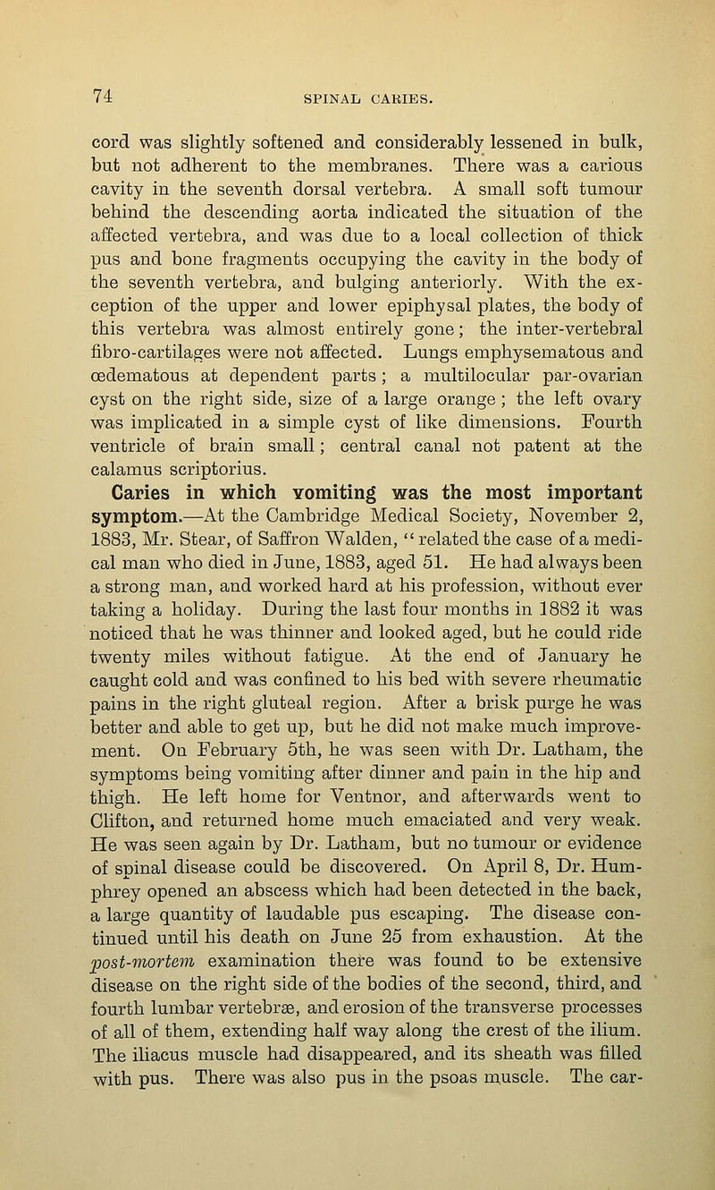 cord was slightly softened and considerably lessened in bulk, but not adherent to the membranes. There was a carious cavity in the seventh dorsal vertebra. A small soft tumour behind the descending aorta indicated the situation of the affected vertebra, and was due to a local collection of thick pus and bone fragments occupying the cavity in the body of the seventh vertebra, and bulging anteriorly. With the ex- ception of the upper and lower epiphysal plates, the body of this vertebra was almost entirely gone; the inter-vertebral fibro-cartilages were not affected. Lungs emphysematous and oedematous at dependent parts; a multilocular par-ovarian cyst on the right side, size of a large orange; the left ovary was implicated in a simple cyst of like dimensions. Fourth ventricle of brain small; central canal not patent at the calamus scriptorius. Caries in which vomiting was the most important symptom.—At the Cambridge Medical Society, November 2, 1883, Mr. Stear, of Saffron Walden,  related the case of a medi- cal man who died in June, 1883, aged 51. He had always been a strong man, and worked hard at his profession, without ever taking a holiday. During the last four months in 1882 it was noticed that he was thinner and looked aged, but he could ride twenty miles without fatigue. At the end of January he caught cold and was confined to his bed with severe rheumatic pains in the right gluteal region. After a brisk purge he was better and able to get up, but he did not make much improve- ment. On February 5th, he was seen with Dr. Latham, the symptoms being vomiting after dinner and pain in the hip and thigh. He left home for Ventnor, and afterwards went to Clifton, and returned home much emaciated and very weak. He was seen again by Dr. Latham, but no tumour or evidence of spinal disease could be discovered. On April 8, Dr. Hum- phrey opened an abscess which had been detected in the back, a large quantity of laudable pus escaping. The disease con- tinued until his death on June 25 from exhaustion. At the post-mortem examination there was found to be extensive disease on the right side of the bodies of the second, third, and fourth lumbar vertebrse, and erosion of the transverse processes of all of them, extending half way along the crest of the ilium. The iliacus muscle had disappeared, and its sheath was filled with pus. There was also pus in the psoas muscle. The car-