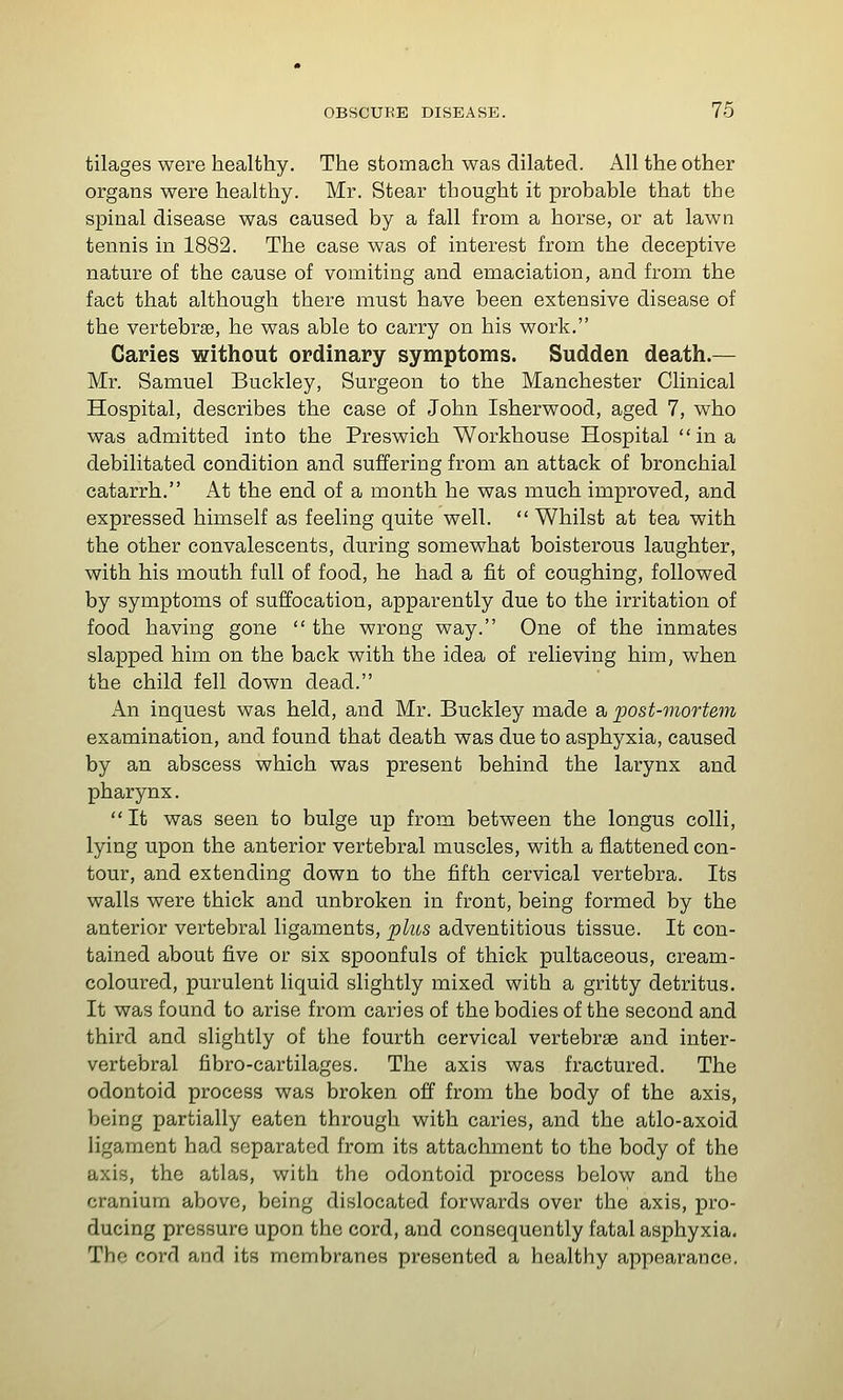 tilages were healthy. The stomach was dilated. All the other organs were healthy. Mr. Stear thought it probable that the spinal disease was caused by a fall from a horse, or at lawn tennis in 1882. The case was of interest from the deceptive nature of the cause of vomiting and emaciation, and from the fact that although there must have been extensive disease of the vertebrae, he was able to carry on his work. Caries without ordinary symptoms. Sudden death.— Mr. Samuel Buckley, Surgeon to the Manchester Clinical Hospital, describes the case of John Isherwood, aged 7, who was admitted into the Preswich Workhouse Hospital in a debilitated condition and suffering from an attack of bronchial catarrh. At the end of a month he was much improved, and expressed himself as feeling quite well. Whilst at tea with the other convalescents, during somewhat boisterous laughter, with his mouth full of food, he had a fit of coughing, followed by symptoms of suffocation, apparently due to the irritation of food having gone  the wrong way. One of the inmates slapped him on the back with the idea of relieving him, when the child fell down dead. An inquest was held, and Mr. Buckley made a post-mortem examination, and found that death was due to asphyxia, caused by an abscess which was present behind the larynx and pharynx. It was seen to bulge up from between the longus colli, lying upon the anterior vertebral muscles, with a flattened con- tour, and extending down to the fifth cervical vertebra. Its walls were thick and unbroken in front, being formed by the anterior vertebral ligaments, plus adventitious tissue. It con- tained about five or six spoonfuls of thick pultaceous, cream- coloured, purulent liquid slightly mixed with a gritty detritus. It was found to arise from caries of the bodies of the second and third and slightly of the fourth cervical vertebrse and inter- vertebral fibro-cartilages. The axis was fractured. The odontoid process was broken off from the body of the axis, being partially eaten through with caries, and the atlo-axoid ligament had separated from its attachment to the body of the axis, the atlas, with the odontoid process below and the cranium above, being dislocated forwards over the axis, pro- ducing pressure upon the cord, and consequently fatal asphyxia. The cord and its membranes presented a healthy appearance.