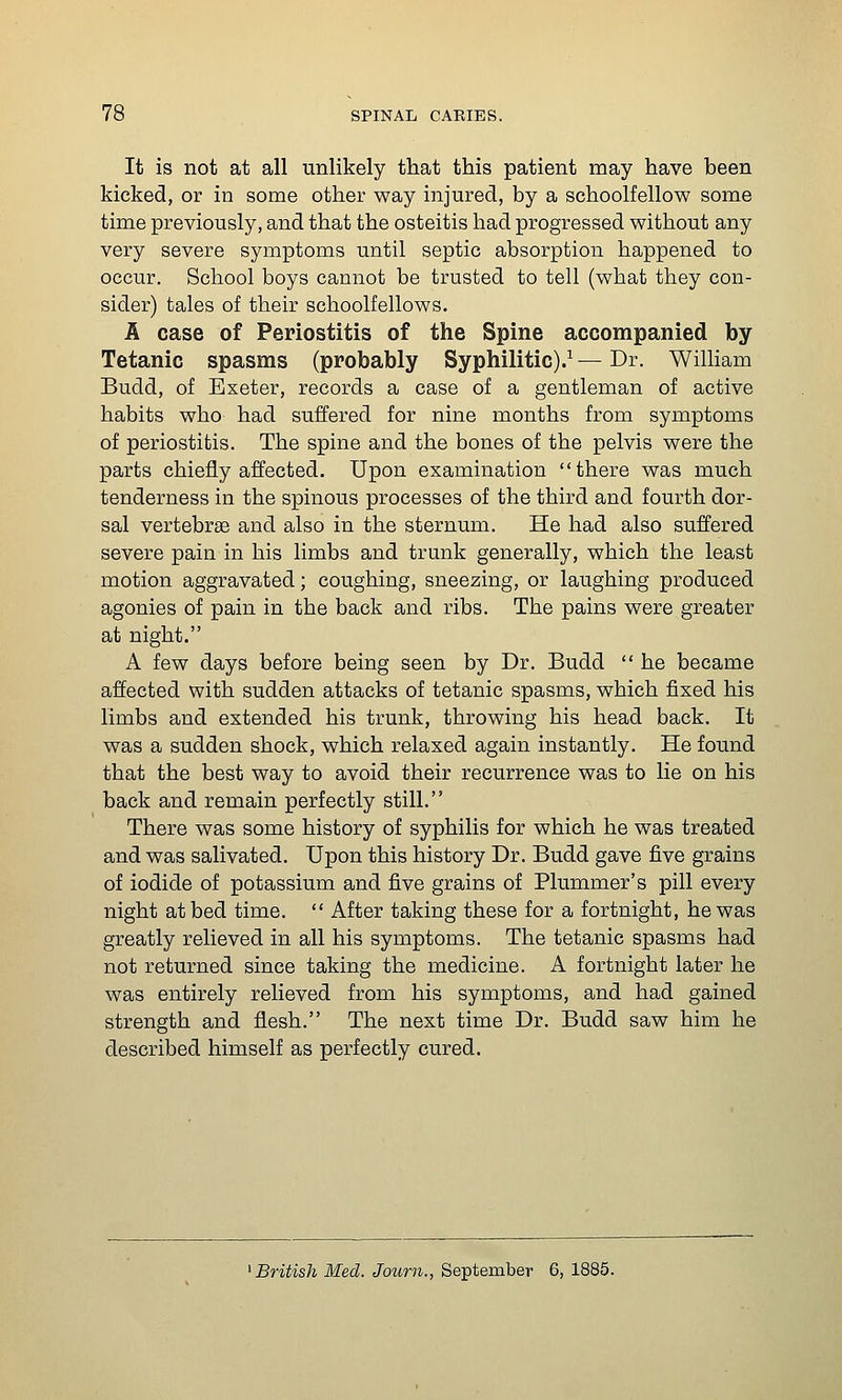 It is not at all unlikely that this patient may have been kicked, or in some other way injured, by a schoolfellow some time previously, and that the osteitis had progressed without any very severe symptoms until septic absorption happened to occur. School boys cannot be trusted to tell (what they con- sider) tales of their schoolfellows. A case of Periostitis of the Spine accompanied by Tetanic spasms (probably Syphilitic).^ — Dr. William Budd, of Exeter, records a case of a gentleman of active habits who had suffered for nine months from symptoms of periostitis. The spine and the bones of the pelvis were the parts chiefly affected. Upon examination there was much tenderness in the spinous processes of the third and fourth dor- sal vertebrae and also in the sternum. He had also suffered severe pain in his limbs and trunk generally, which the least motion aggravated; coughing, sneezing, or laughing produced agonies of pain in the back and ribs. The pains were greater at night. A few days before being seen by Dr. Budd  he became affected with sudden attacks of tetanic spasms, which fixed his limbs and extended his trunk, throwing his head back. It was a sudden shock, which relaxed again instantly. He found that the best way to avoid their recurrence was to lie on his back and remain perfectly still. There was some history of syphilis for which he was treated and was salivated. Upon this history Dr. Budd gave five grains of iodide of potassium and five grains of Plummer's pill every night at bed time.  After taking these for a fortnight, he was greatly relieved in all his symptoms. The tetanic spasms had not returned since taking the medicine. A fortnight later he was entirely relieved from his symptoms, and had gained strength and flesh. The next time Dr. Budd saw him he described himself as perfectly cured. ^British Med. Journ., September 6, 1885.