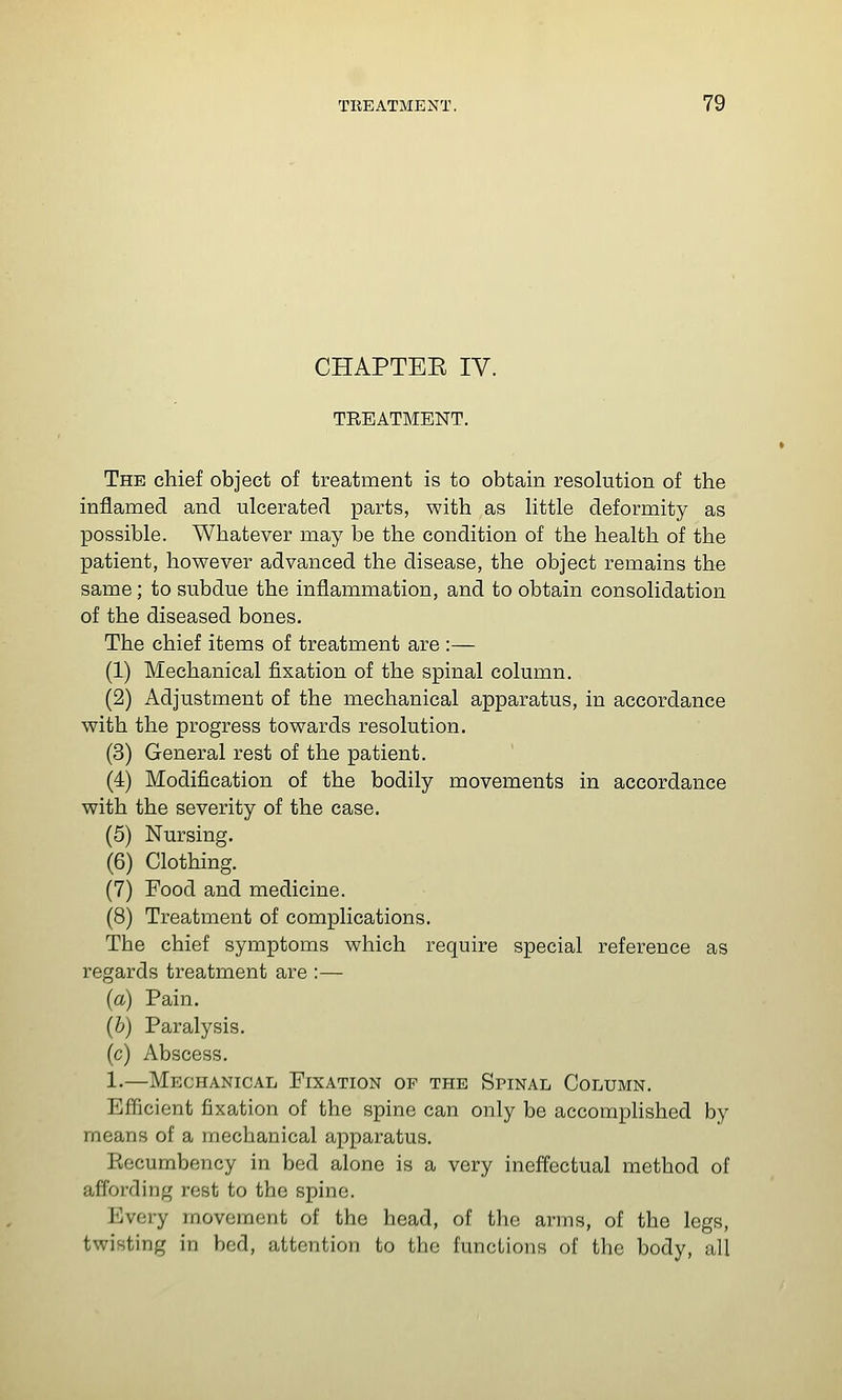 CHAPTEE IV. TEEATMENT. The chief object of treatment is to obtain resolution of the inflamed and ulcerated parts, with as little deformity as possible. Whatever may be the condition of the health of the patient, however advanced the disease, the object remains the same; to subdue the inflammation, and to obtain consolidation of the diseased bones. The chief items of treatment are :— (1) Mechanical fixation of the spinal column. (2) Adjustment of the mechanical apparatus, in accordance with the progress towards resolution. (3) General rest of the patient. (4) Modification of the bodily movements in accordance with the severity of the case. (5) Nursing. (6) Clothing. (7) Food and medicine. (8) Treatment of complications. The chief symptoms which require special reference as regards treatment are :— (a) Pain. (b) Paralysis. (c) Abscess. 1.—Mechanical Fixation of the Spinal Column. Efficient fixation of the spine can only be accomplished by means of a mechanical apparatus. Eecumbency in bed alone is a very ineffectual method of affording rest to the spine. Every movement of the head, of the arms, of the legs, twisting in bod, attention to tbo functions of the body, all