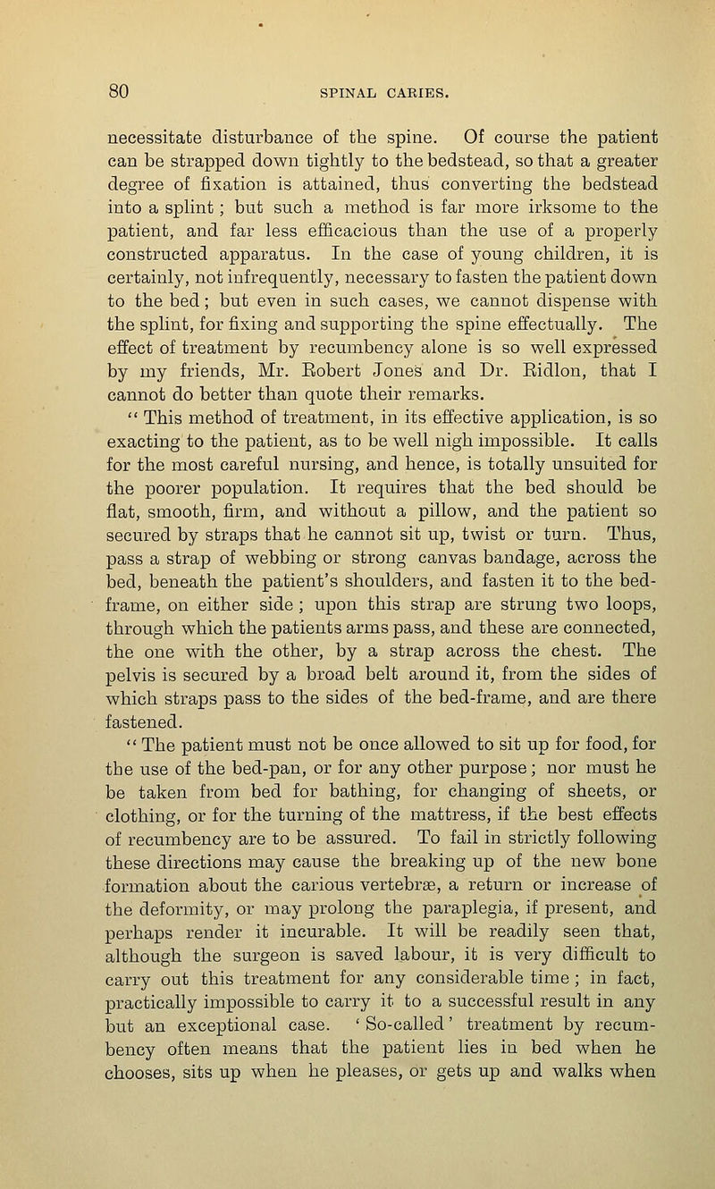 necessitate disturbance of the spine. Of course the patient can be strapped down tightly to the bedstead, so that a greater degree of fixation is attained, thus converting the bedstead into a splint; but such a method is far more irksome to the patient, and far less efficacious than the use of a properly constructed apparatus. In the case of young children, it is certainly, not infrequently, necessary to fasten the patient down to the bed; but even in such cases, we cannot dispense with the splint, for fixing and supporting the spine effectually. The effect of treatment by recumbency alone is so well expressed by my friends, Mr. Eobert Jones and Dr. Ridlon, that I cannot do better than quote their remarks.  This method of treatment, in its effective application, is so exacting to the patient, as to be well nigh impossible. It calls for the most careful nursing, and hence, is totally unsuited for the poorer population. It requires that the bed should be flat, smooth, firm, and without a pillow, and the patient so secured by straps that he cannot sit up, twist or turn. Thus, pass a strap of webbing or strong canvas bandage, across the bed, beneath the patient's shoulders, and fasten it to the bed- frame, on either side ; upon this strap are strung two loops, through which the patients arms pass, and these are connected, the one with the other, by a strap across the chest. The pelvis is secured by a broad belt around it, from the sides of which straps pass to the sides of the bed-frame, and are there fastened.  The patient must not be once allowed to sit up for food, for the use of the bed-pan, or for any other purpose; nor must he be taken from bed for bathing, for changing of sheets, or clothing, or for the turning of the mattress, if the best effects of recumbency are to be assured. To fail in strictly following these directions may cause the breaking up of the new bone formation about the carious vertebrae, a return or increase of the deformity, or may prolong the paraplegia, if present, and perhaps render it incurable. It will be readily seen that, although the surgeon is saved labour, it is very difficult to carry out this treatment for any considerable time ; in fact, practically impossible to carry it to a successful result in any but an exceptional case. ' So-called' treatment by recum- bency often means that the patient lies in bed when he chooses, sits up when he pleases, or gets up and walks when