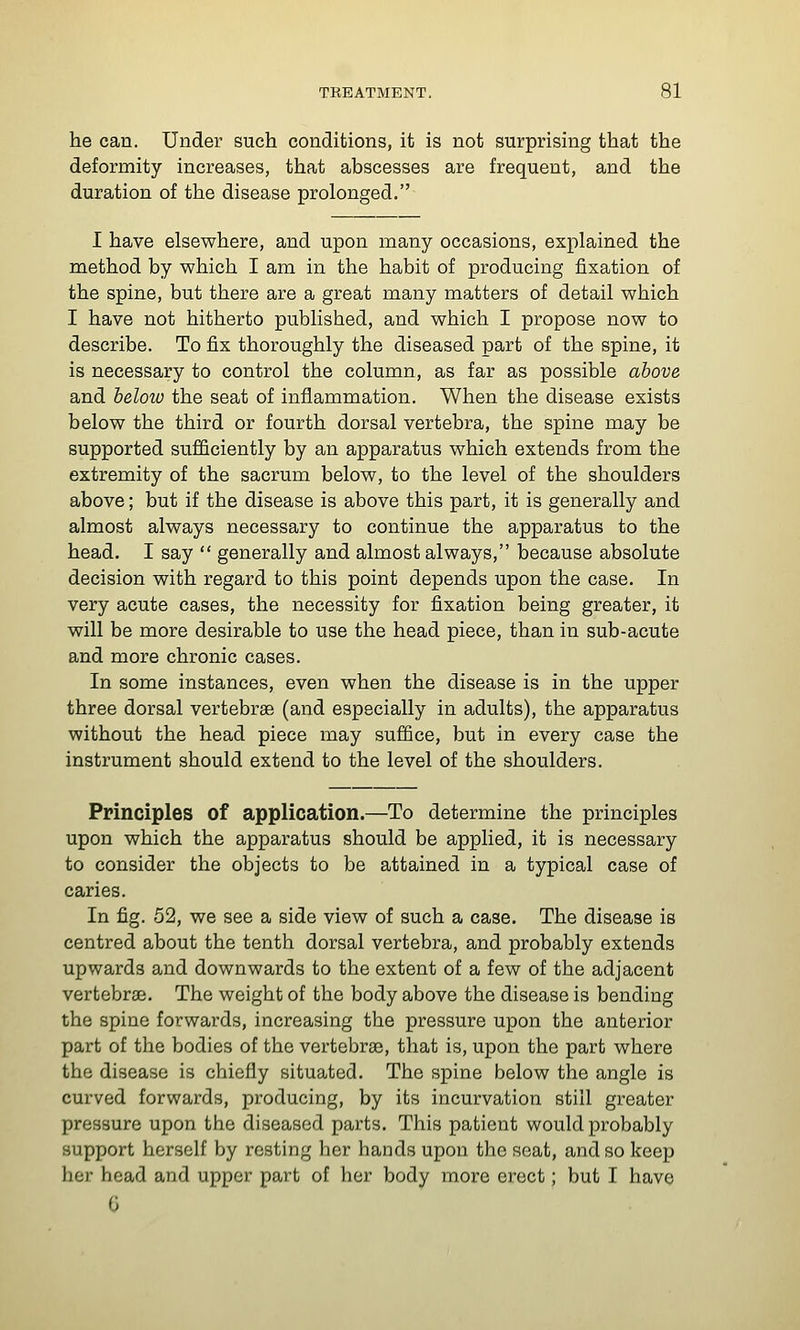 he can. Under such conditions, it is not surprising that the deformity increases, that abscesses are frequent, and the duration of the disease prolonged. I have elsewhere, and upon many occasions, explained the method by which I am in the habit of producing fixation of the spine, but there are a great many matters of detail which I have not hitherto published, and which I propose now to describe. To fix thoroughly the diseased part of the spine, it is necessary to control the column, as far as possible above and below the seat of inflammation. When the disease exists below the third or fourth dorsal vertebra, the spine may be supported sufficiently by an apparatus which extends from the extremity of the sacrum below, to the level of the shoulders above; but if the disease is above this part, it is generally and almost always necessary to continue the apparatus to the head. I say  generally and almost always, because absolute decision with regard to this point depends upon the case. In very acute cases, the necessity for fixation being greater, it will be more desirable to use the head piece, than in sub-acute and more chronic cases. In some instances, even when the disease is in the upper three dorsal vertebrae (and especially in adults), the apparatus without the head piece may suffice, but in every case the instrument should extend to the level of the shoulders. Principles of application.—To determine the principles upon which the apparatus should be applied, it is necessary to consider the objects to be attained in a typical case of caries. In fig. 52, we see a side view of such a case. The disease is centred about the tenth dorsal vertebra, and probably extends upwards and downwards to the extent of a few of the adjacent vertebrae. The weight of the body above the disease is bending the spine forwards, increasing the pressure upon the anterior part of the bodies of the vertebras, that is, upon the part where the disease is chiefly situated. The spine below the angle is curved forwards, producing, by its incurvation still greater pressure upon the diseased parts. This patient would probably support herself by resting her hands upon the seat, and so keep her head and upper part of her body more erect; but I have G