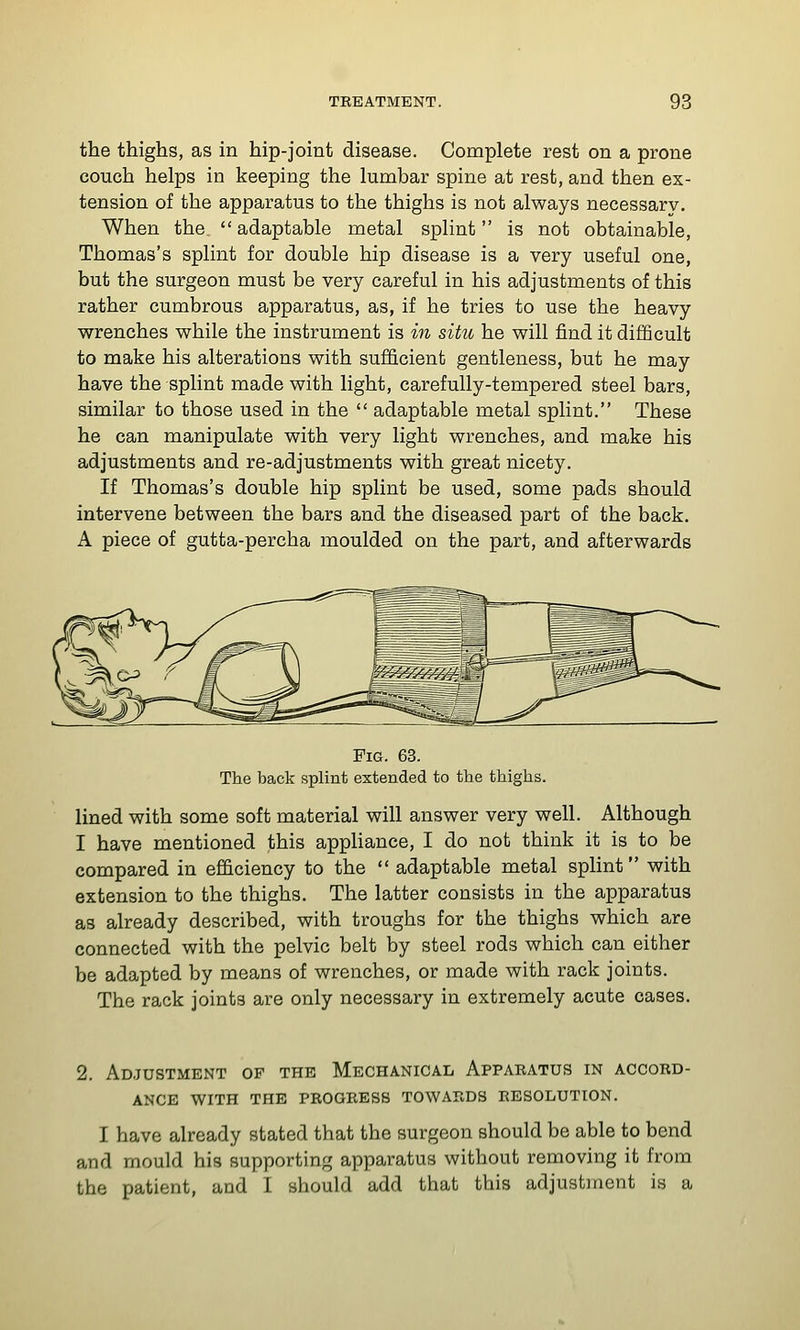 the thighs, as in hip-joint disease. Complete rest on a prone couch helps in keeping the lumbar spine at rest, and then ex- tension of the apparatus to the thighs is not always necessary. When the adaptable metal splint is not obtainable, Thomas's splint for double hip disease is a very useful one, but the surgeon must be very careful in his adjustments of this rather cumbrous apparatus, as, if he tries to use the heavy wrenches while the instrument is in situ he will find it difficult to make his alterations with sufficient gentleness, but he may have the splint made with light, carefully-tempered steel bars, similar to those used in the  adaptable metal splint. These he can manipulate with very light wrenches, and make his adjustments and re-adjustments with great nicety. If Thomas's double hip splint be used, some pads should intervene between the bars and the diseased part of the back. A piece of gutta-percha moulded on the part, and afterwards Pig. 63. The back splint extended to the thighs. lined with some soft material will answer very well. Although I have mentioned this appliance, I do not think it is to be compared in efficiency to the  adaptable metal splint with extension to the thighs. The latter consists in the apparatus as already described, with troughs for the thighs which are connected with the pelvic belt by steel rods which can either be adapted by means of wrenches, or made with rack joints. The rack joints are only necessary in extremely acute cases. 2. Adjustment op the Mechanical Appabatus in accord- ance WITH THE PROGRESS TOWARDS RESOLUTION. I have already stated that the surgeon should be able to bend and mould his supporting apparatus without removing it from the patient, and I should add that this adjustment is a