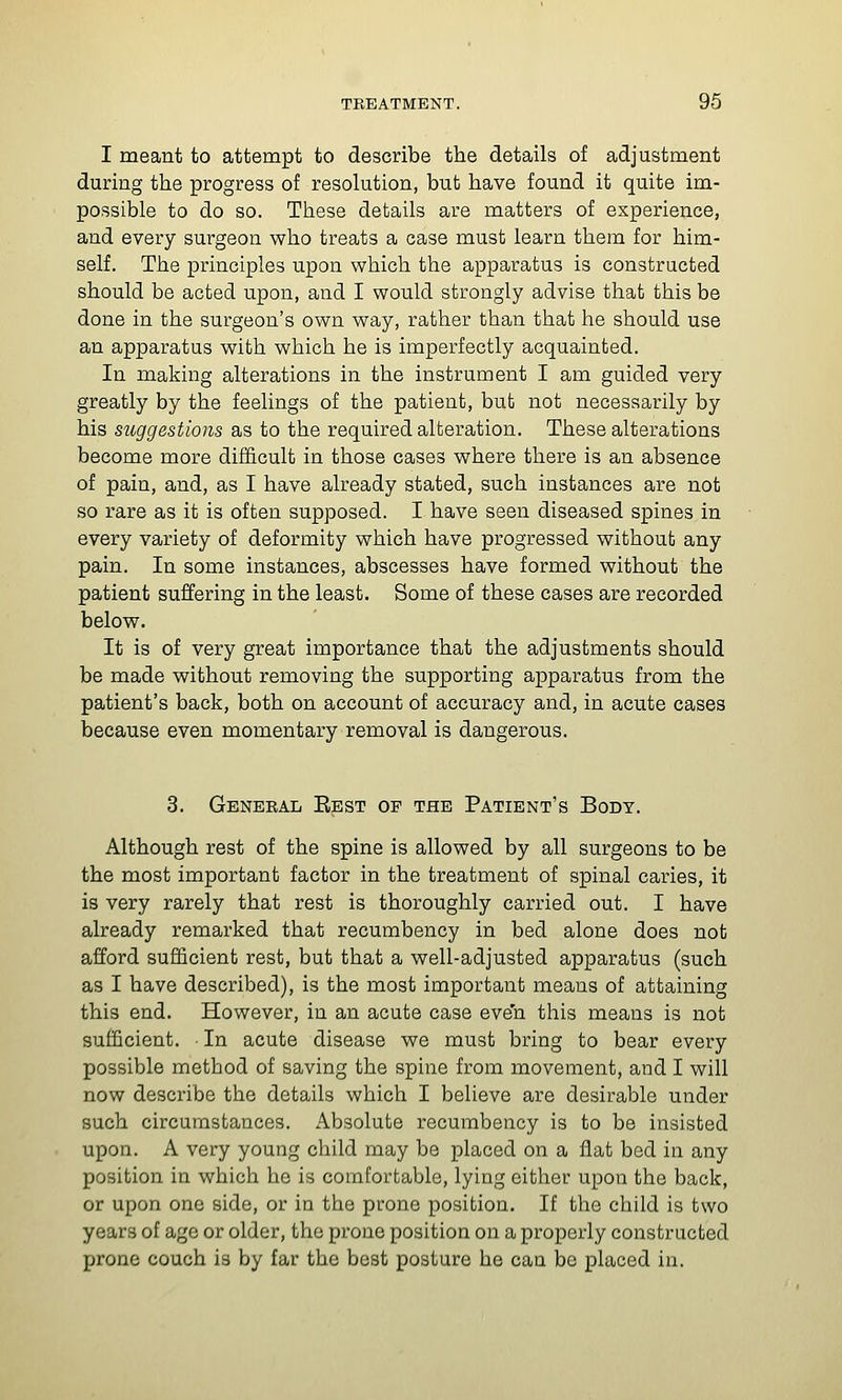 I meant to attempt to describe the details of adjustment during the progress of resolution, but have found it quite im- possible to do so. These details are matters of experience, and every surgeon who treats a case must learn them for him- self. The principles upon which the apparatus is constructed should be acted upon, and I would strongly advise that this be done in the surgeon's own way, rather than that he should use an apparatus with which he is imperfectly acquainted. In making alterations in the instrument I am guided very greatly by the feelings of the patient, but not necessarily by his suggestions as to the required alteration. These alterations become more difficult in those cases where there is an absence of pain, and, as I have already stated, such instances are not so rare as it is often supposed. I have seen diseased spines in every variety of deformity which have progressed without any pain. In some instances, abscesses have formed without the patient suffering in the least. Some of these cases are recorded below. It is of very great importance that the adjustments should be made without removing the supporting apparatus from the patient's back, both on account of accuracy and, in acute cases because even momentary removal is dangerous. 3. General Eest op the Patient's Body. Although rest of the spine is allowed by all surgeons to be the most important factor in the treatment of spinal caries, it is very rarely that rest is thoroughly carried out. I have already remarked that recumbency in bed alone does not afford sufficient rest, but that a well-adjusted apparatus (such as I have described), is the most important means of attaining this end. However, in an acute case even this means is not sufficient. In acute disease we must bring to bear every possible method of saving the spine from movement, and I will now describe the details which I believe are desirable under such circumstances. Absolute recumbency is to be insisted upon. A very young child may be placed on a Jflat bed in any position in which he is comfortable, lying either upon the back, or upon one side, or in the prone position. If the child is two years of age or older, the prone position on a properly constructed prone couch is by far the best posture he can be placed in.