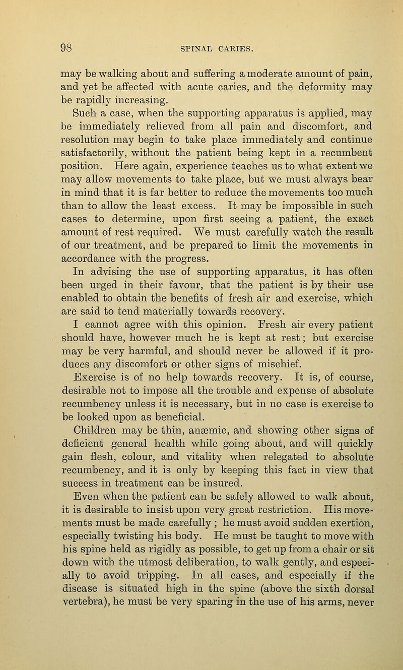 may be walking about and suffering a moderate amount of pain, and yet be affected with acute caries, and the deformity may be rapidly increasing. Such a case, when the supporting apparatus is applied, may be immediately relieved from all pain and discomfort, and resolution may begin to take place immediately and continue satisfactorily, without the patient being kept in a recumbent position. Here again, experience teaches us to what extent we may allow movements to take place, but we must always bear in mind that it is far better to reduce the movements too much than to allow the least excess. It may be impossible in such cases to determine, upon first seeing a patient, the exact amount of rest required. We must carefully watch the result of our treatment, and be prepared to limit the movements in accordance with the progress. In advising the use of supporting apparatus, it has often been urged in their favour, that the patient is by their use enabled to obtain the benefits of fresh air and exercise, which are said to tend materially towards recovery. I cannot agree with this opinion. Fresh air every patient should have, however much he is kept at rest; but exercise may be very harmful, and should never be allowed if it pro- duces any discomfort or other signs of mischief. Exercise is of no help towards recovery. It is, of course, desirable not to impose all the trouble and expense of absolute recumbency unless it is necessary, but in no case is exercise to be looked upon as beneficial. Children may be thin, anaemic, and showing other signs of deficient general health while going about, and will quickly gain flesh, colour, and vitality when relegated to absolute recumbency, and it is only by keeping this fact in view that success in treatment can be insured. Even when the patient can be safely allowed to walk about, it is desirable to insist upon very great restriction. His move- ments must be made carefully ; he must avoid sudden exertion, especially twisting his body. He must be taught to move with his spine held as rigidly as possible, to get up from a chair or sit down with the utmost deliberation, to walk gently, and especi- ally to avoid tripping. In all cases, and especially if the disease is situated high in the spine (above the sixth dorsal vertebra), he must be very sparing in the use of his arms, never