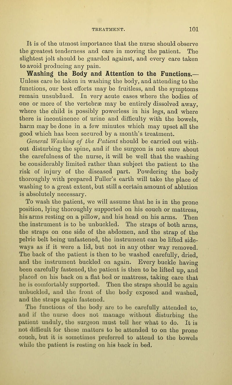 It is of the utmost importance that the nurse should observe the greatest tenderness and care in moving the patient. The slightest jolt should be guarded against, and every care taken to avoid producing any pain. Washing the Body and Attention to the Functions.— Unless care be taken in washing the body, and attending to the functions, our best efforts may be fruitless, and the symptoms remain unsubdued. In very acute cases where the bodies of one or more of the vertebrae may be entirely dissolved away, where the child is possibly powerless in his legs, and where there is incontinence of urine and difficulty with the bowels, harm may be done in a few minutes which may upset all the good which has been secured by a month's treatment- General Washing of the Patieyit should be carried out with- out disturbing the spine, and if the surgeon is not sure about the carefulness of the nurse, it will be well that the washing be considerably limited rather than subject the patient to the risk of injury of the diseased part. Powdering the body thoroughly with prepared Fuller's earth will take the place of washing to a great extent, but still a certain amount of ablution is absolutely necessary. To wash the patient, we will assume that he is in the prone position, lying thoroughly supported on his couch or mattress, his arms resting on a pillow, and his head on his arms. Then the instrument is to be unbuckled. The straps of both arms, the straps on one side of the abdomen, and the strap of the pelvic belt being unfastened, the instrument can be lifted side- ways as if it were a lid, but not in any other way removed. The back of the patient is then to be washed carefully, dried, and the instrument buckled on again. Every buckle having been carefully fastened, the patient is then to be lifted up, and placed on his back on a flat bed or mattress, taking care that he is comfortably supported. Then the straps should be again unbuckled, and the front of the body exposed and washed, and the straps again fastened. The functions of the body are to be carefully attended to, and if the nurse does not manage without disturbing the patient unduly, the surgeon must tell her what to do. It is not difficult for these matters to be attended to on the prone couch, but it is sometimes preferred to attend to the bowels while the patient is resting on his back in bed.