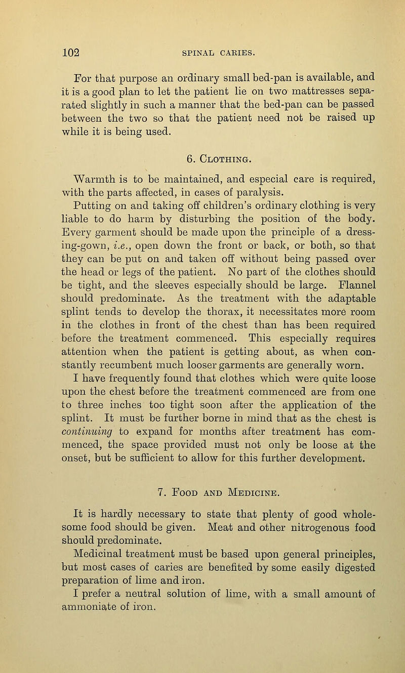 For that purpose an ordinary small bed-pan is available, and it is a good plan to let the patient lie on two mattresses sepa- rated slightly in such a manner that the bed-pan can be passed between the two so that the patient need not be raised up while it is being used. 6. Clothing. Warmth is to be maintained, and especial care is required, with the parts affected, in cases of paralysis. Putting on and taking off children's ordinary clothing is very liable to do harm by disturbing the position of the body. Every garment should be made upon the principle of a dress- ing-gown, i.e., open down the front or back, or both, so that they can be put on and taken off without being passed over the head or legs of the patient. No part of the clothes should be tight, and the sleeves especially should be large. Flannel should predominate. As the treatment with the adaptable splint tends to develop the thorax, it necessitates more room in the clothes in front of the chest than has been required before the treatment commenced. This especially requires attention when the patient is getting about, as when con- stantly recumbent much looser garments are generally worn. I have frequently found that clothes which were quite loose upon the chest before the treatment commenced are from one to three inches too tight soon after the application of the splint. It must be further borne iu mind that as the chest is continuing to expand for months after treatment has com- menced, the space provided must not only be loose at the onset, but be sufficient to allow for this further development. 7. Food and Medicine. It is hardly necessary to state that plenty of good whole- some food should be given. Meat and other nitrogenous food should predominate. Medicinal treatment must be based upon general principles, but most cases of caries are benefited by some easily digested preparation of lime and iron. I prefer a neutral solution of lime, with a small amount of ammoniate of iron.