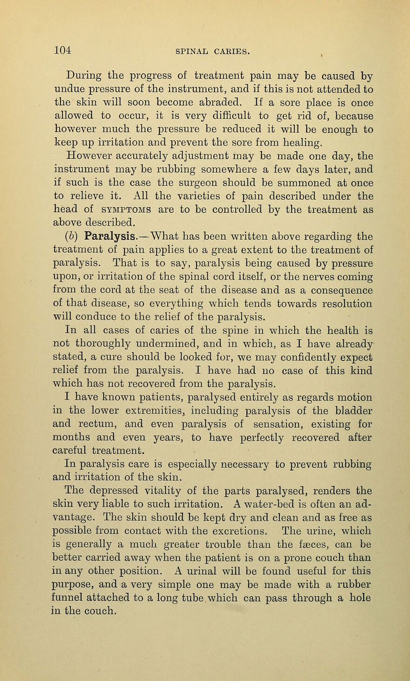 During the progress of treatment pain may be caused by undue pressure of the instrument, and if this is not attended to the skin will soon become abraded. If a sore place is once allowed to occur, it is very difficult to get rid of, because however much the pressure be reduced it will be enough to keep up irritation and prevent the sore from healing. However accurately adjustment may be made one day, the instrument may be rubbing somewhere a few days later, and if such is the case the surgeon should be summoned at once to relieve it. All the varieties of pain described under the head of symptoms are to be controlled by the treatment as above described. (b) Paralysis.—What has been written above regarding the treatment of pain applies to a great extent to the treatment of paralysis. That is to say, paralysis being caused by pressure upon, or irritation of the spinal cord itself, or the nerves coming from the cord at the seat of the disease and as a consequence of that disease, so everything which tends towards resolution will conduce to the relief of the paralysis. In all cases of caries of the spine in which the health is not thoroughly undermined, and in which, as I have already stated, a cure should be looked for, we may confidently expect relief from the paralysis. I have had no case of this kind which has not recovered from the paralysis. I have known patients, paralysed entirely as regards motion in the lower extremities, including paralysis of the bladder and rectum, and even paralysis of sensation, existing for months and even years, to have perfectly recovered after careful treatment. In paralysis care is especially necessary to prevent rubbing and irritation of the skin. The depressed vitality of the parts paralysed, renders the skin very liable to such irritation. A water-bed is often an ad- vantage. The skin should be kept dry and clean and as free as possible from contact with the excretions. The urine, which is generally a much greater trouble than the faeces, can be better carried away when the patient is on a prone couch than in any other position. A urinal will be found useful for this purpose, and a very simple one may be made with a rubber funnel attached to a long tube.which can pass through a hole in the couch.