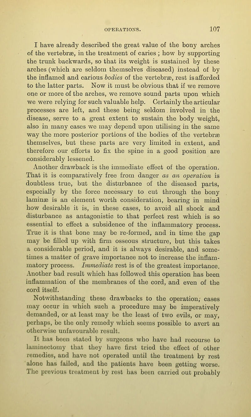 I have already described the great value of the bony arches of the vertebrae, in the treatment of caries ; how by supporting the trunk backwards, so that its weight is sustained by these arches (which are seldom themselves diseased) instead of by the inflamed and carious bodies of the vertebrae, rest is afforded to the latter parts. Now it must be obvious that if we remove one or more of the arches, we remove sound parts upon which we were relying for such valuable help. Certainly the articular processes are left, and these being seldom involved in the disease, serve to a great extent to sustain the body weight, also in many cases we may depend upon utilising in the same way the more posterior portions of the bodies of the vertebrae themselves, but these parts are very limited in extent, and therefore our efforts to fix the spine in a good position are considerably lessened. Another drawback is the immediate effect of the operation. That it is comparatively free from danger as an operation is doubtless true, but the disturbance of the diseased parts, especially by the force necessary to cut through the bony laminae is an element worth consideration, bearing in mind how desirable it is, in these cases, to avoid all shock and disturbance as antagonistic to that perfect rest which is so essential to effect a subsidence of the inflammatory process. True it is that bone may be re-formed, and in time the gap may be filled up with firm osseous structure, but this takes a considerable period, and it is always desirable, and some- times a matter of grave importance not to increase the inflam- matory process. Immediate rest is of the greatest importance. Another bad result which has followed this operation has been inflammation of the membranes of the cord, and even of the cord itself. Notwithstanding these drawbacks to the operation, cases may occur in which such a procedure may be imperatively demanded, or at least may be the least of two evils, or may, perhaps, be the only remedy which seems possible to avert an otherwise unfavourable result. It has been stated by surgeons who have had recourse to laminectomy that they have first tried the effect of other remedies, and have not operated until the treatment by rest alone has failed, and the patients have been getting worse. The previous treatment by rest has been carried out probably