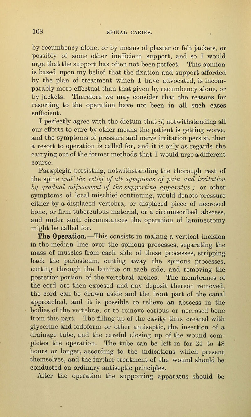 by recumbency alone, or by means of plaster or felt jackets, or possibly of some other inefficient support, and so I would urge that the support has often not been perfect. This opinion is based upon my belief that the fixation and support afforded by the plan of treatment which I have advocated, is incom- parably more effectual than that given by recumbency alone, or by jackets. Therefore we may consider that the reasons for resorting to the operation have not been in all such cases sufficient. I perfectly agree with the dictum that */, notwithstanding all our efforts to cure by other means the patient is getting worse, and the symptoms of pressure and nerve irritation persist, then a resort to operation is called for, and it is only as regards the carrying out of the former methods that I would urge a different course. Paraplegia persisting, notwithstanding the thorough rest of the spine and' the relief of all symptoms of pain and irritation by gradual adjustment of the supporting apparatus ; or other symptoms of local mischief continuing, would denote pressure either by a displaced vertebra, or displaced piece of necrosed bone, or firm tuberculous material, or a circumscribed abscess, and under such circumstances the operation of laminectomy might be called for. The Operation.—This consists in making a vertical incision in the median line over the spinous processes, separating the mass of muscles from each side of these processes, stripping back the periosteum, cutting away the spinous processes, cutting through the laminae on each side, and removing the posterior portion of the vertebral arches. The membranes of the cord are then exposed and any deposit thereon removed, the cord can be drawn aside and the front part of the canal approached, and it is possible to relieve an abscess in the bodies of the vertebrse, or to remove carious or necrosed bone from this part. The filling up of the cavity thus created with glycerine and iodoform or other antiseptic, the insertion of a drainage tube, and the careful closing up of the wound com- pletes the operation. The tube can be left in for 24 to 48 hours or longer, according to the indications which present themselves, and the further treatment of the wound should be conducted on ordinary antiseptic principles. After the operation the supporting apparatus should be