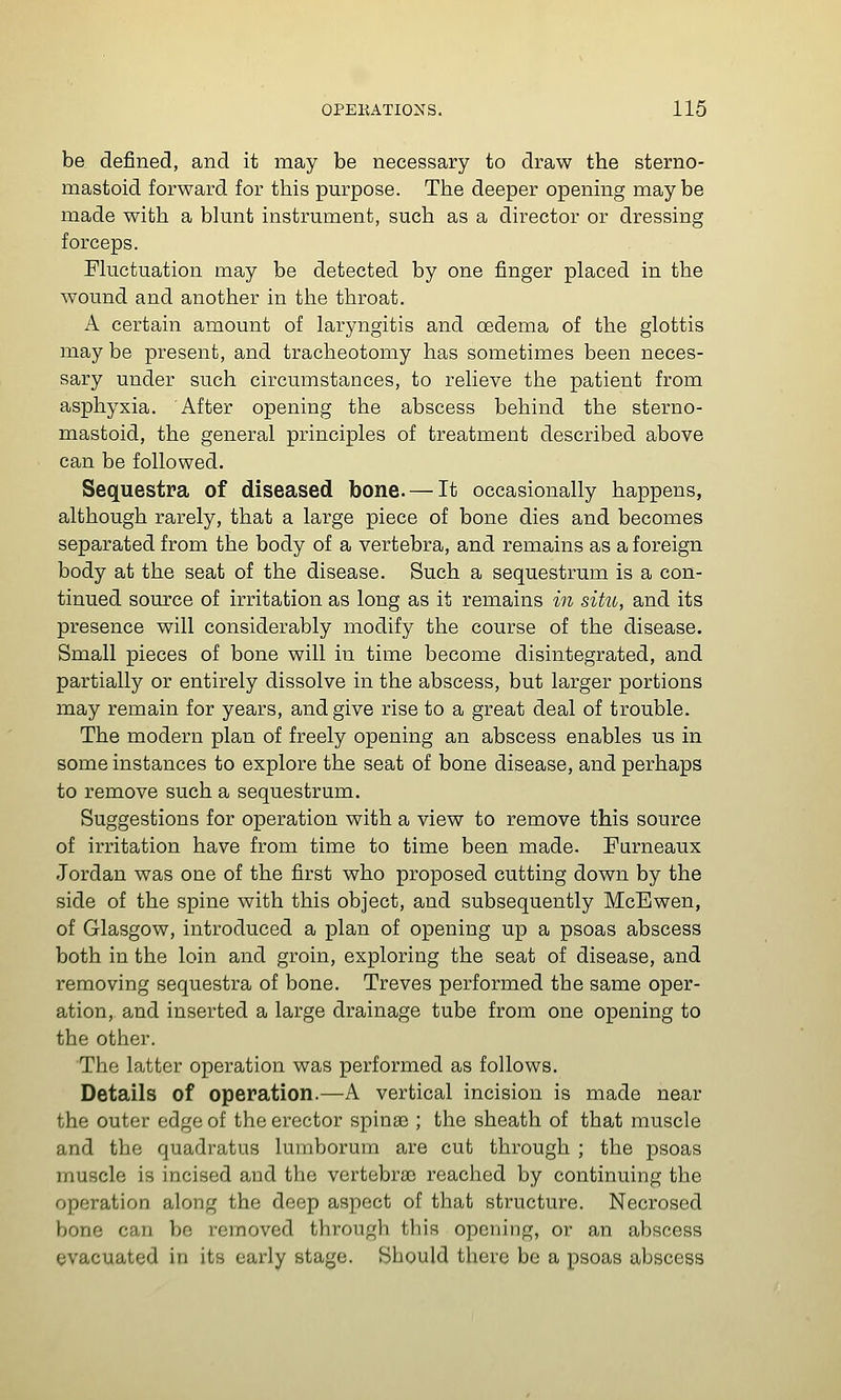 be defined, and it may be necessary to draw the sterno- mastoid forward for this purpose. The deeper opening may be made with a blunt instrument, such as a director or dressing forceps. Fluctuation may be detected by one finger placed in the wound and another in the throat. A certain amount of laryngitis and oedema of the glottis may be present, and tracheotomy has sometimes been neces- sary under such circumstances, to relieve the patient from asphyxia. After opening the abscess behind the sterno- mastoid, the general principles of treatment described above can be followed. Sequestra of diseased bone. — It occasionally happens, although rarely, that a large piece of bone dies and becomes separated from the body of a vertebra, and remains as a foreign body at the seat of the disease. Such a sequestrum is a con- tinued source of irritation as long as it remains in situ, and its presence will considerably modify the course of the disease. Small pieces of bone will in time become disintegrated, and partially or entirely dissolve in the abscess, but larger portions may remain for years, and give rise to a great deal of trouble. The modern plan of freely opening an abscess enables us in some instances to explore the seat of bone disease, and perhaps to remove such a sequestrum. Suggestions for operation with a view to remove this source of irritation have from time to time been made. Furneaux Jordan was one of the first who proposed cutting down by the side of the spine with this object, and subsequently McEwen, of Glasgow, introduced a plan of opening up a psoas abscess both in the loin and groin, exploring the seat of disease, and removing sequestra of bone. Treves performed the same oper- ation, and inserted a large drainage tube from one opening to the other. The latter operation was performed as follows. Details of operation.—A vertical incision is made near the outer edge of the erector spinas ; the sheath of that muscle and the quadratus lumborum are cut through ; the psoas muscle is incised and the vertebrae reached by continuing the operation along the deep aspect of that structure. Necrosed bone can be removed through this opening, or an abscess evacuated in its early stage. Should there be a psoas abscess